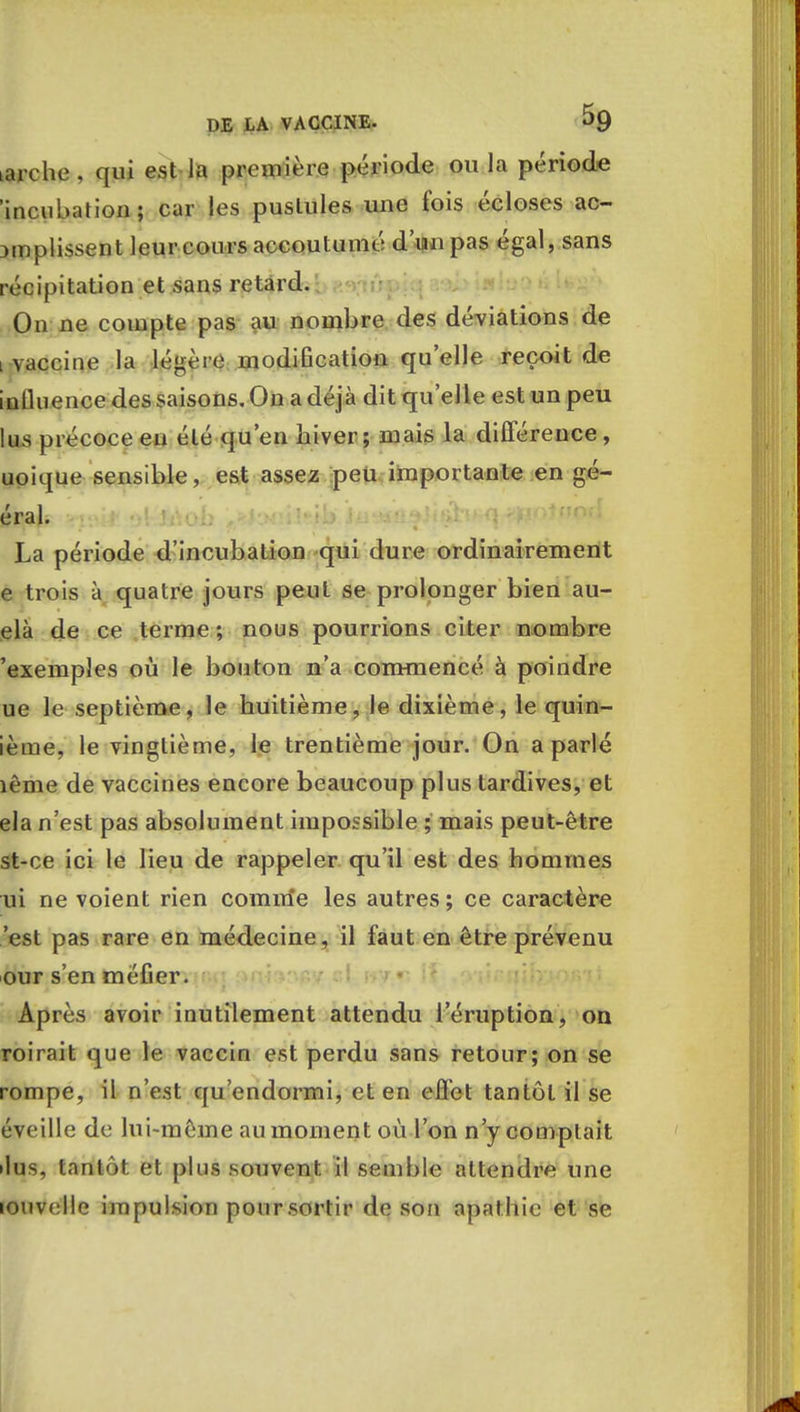 Larche, qui est Ja première période ou la période 'incubation; car les pustules une fois écloses ac- jmplissent leur cours accoutumé d'un pas égal, sans récipitation et sans retard. On ne compte pas au nombre des déviations de vaccine la légère modification qu'elle reçoit de inlluence des saisons. On a déjà dit qu'elle est un peu lus précoce en été qu'en hiver; mais la différence, uoique sensible, est assez peu importante en gé- éral. La période d'incubation qui dure ordinairement e trois à quatre jours peut se prolonger bien au- elà de ce terme ; nous pourrions citer nombre 'exemples où le bouton n'a commencé à poindre ue le septième, le huitième, le dixième, le quin- ième, le vingtième, le trentième jour. On a parlé îême de vaccines encore beaucoup plus tardives, et ela n'est pas absolument impossible ; mais peut-être st-ce ici le lieu de rappeler qu'il est des hommes ui ne voient rien comme les autres ; ce caractère 'est pas rare en médecine, il faut en être prévenu our s'en méfier. Après avoir inutilement attendu l'éruption, on roirait que le vaccin est perdu sans retour; on se rompe, il n'est qu'endormi, et en effet tantôt il se éveille de lui-même au moment où l'on n'y complaît •lus, tantôt et plus souvent il semble attendre une louvelle impulsion pour sortir de son apathie et se