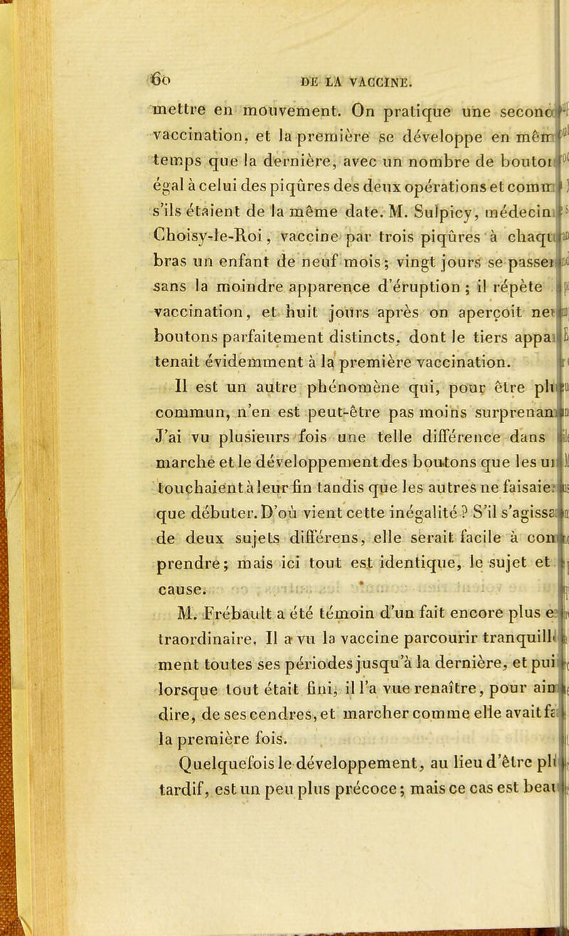 mettre en mouvement. On pratique une seconoj vaccination, et la première se développe en mêrr temps que la dernière, avec un nombre de boutoi égal à celui des piqûres des deux opérations et comin s'ils étaient de la même date. M. Suîpicy, médecim Choisy-le-Roi, vaccine par trois piqûres à chaqiu $ bras un enfant de neuf mois; vingt jours se passeï sans la moindre apparence d'éruption ; il répète vaccination, et huit jours après on aperçoit nef 3 boutons parfaitement distincts, dont le tiers appa> tenait évidemment à la première vaccination. Il est un autre phénomène qui, pour être plt commun, n'en est peut-être pas moins surprenan J'ai vu plusieurs fois une telle différence dans marche et le développement des boutons que les uil touchaient à leur fin tandis que les autres ne faisaier que débuter. D'où vient cette inégalité ? S'ils'agissE de deux sujets différens, elle serait facile à corn prendre; mais ici tout est identique, le sujet et cause. M. Frébault a été témoin d'un fait encore plus e? traordinaire. Il a vu la vaccine parcourir tranquilh ment toutes ses périodes jusqu'à la dernière, et puii lorsque tout était fini, il l'a vue renaître, pour ai dire, de ses cendres, et marcher comme elle avait fc la première fois. Quelquefois le développement, au lieu d'être pl tardif, est un peu plus précoce ; mais ce cas est beai i:
