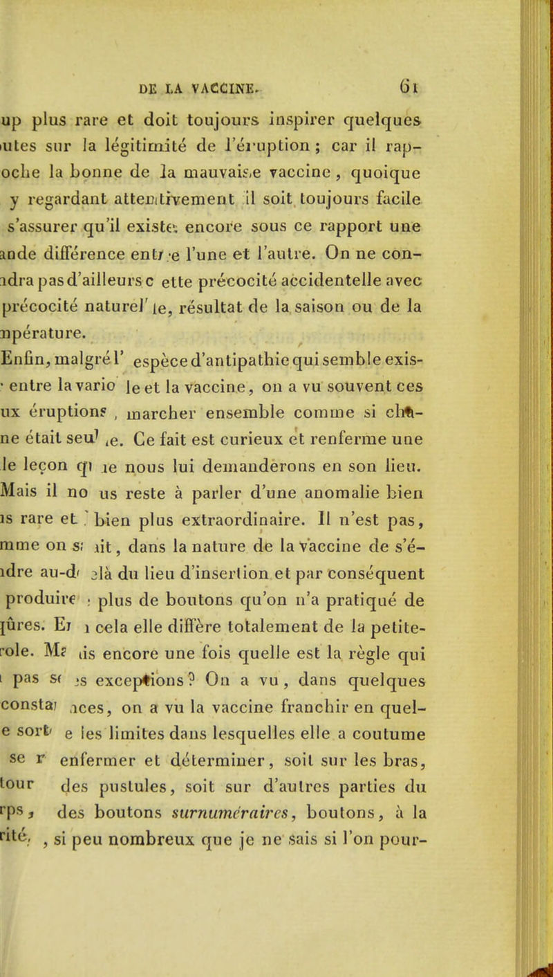 up plus rare et doit toujours inspirer quelques iiites sur la légitimité de l'éruption ; car il rap- oche la bonne de la mauvaise vaccine , quoique y regardant attentivement il soit toujours facile s'assurer qu'il existe, encore sous ce rapport une ande différence entre l'une et l'autre. On ne con- idra pas d'ailleurs c ette précocité accidentelle avec précocité naturel' le, résultat de la saison ou de la npérature. Enfin, malgré Y espèce d'antipathie qui semble exis- • entre la vario [e et la vaccine, on a vu souvent ces ux éruption? , marcher ensemble comme si chfi- ne était seuJ ,e. Ce fait est curieux et renferme une le leçon qj je nous lui demanderons en son lieu. Mais il no us reste à parler d'une anomalie bien îs rare et . bien plus extraordinaire. Il n'est pas, mme on s; lit, dans la nature de la vaccine de s'é- îdre au-d' 2là du lieu d'insertion et par conséquent produire • plus de boutons qu'on n'a pratiqué de pires. Ei i cela elle diffère totalement de la petite- role. M? âs encore une fois quelle est la règle qui i pas sf >s exceptions? On a vu, dans quelques constai ices, on a vu la vaccine franchir en quel- e sort' e les limites dans lesquelles elle a coutume se r enfermer et déterminer, soit sur les bras, tour des pustules, soit sur d'autres parties du rPs j des boutons surnuméraires, boutons, à la rit^: , si peu nombreux que je ne sais si l'on pour-