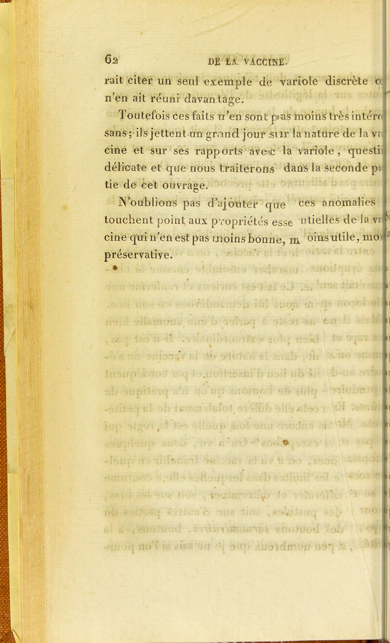 rait citer un seul exemple de variole discrète n'en ait réuni davantage. Toutefois ces faits n'en sont p«as moins très intérc sans; ils jettent un grand jour sur la nature de la v; cine et sur ses rapports avec la variole, questii délicate et que nous traiterons dans la seconde p* tie de cet ouvrage. N'oublions pas d'ajouter que ces anomalies touchent point aux propriétés esse ntieHés de la vr cine qui n'en est pas ruoins bonne, m oins utile, moi préservative.