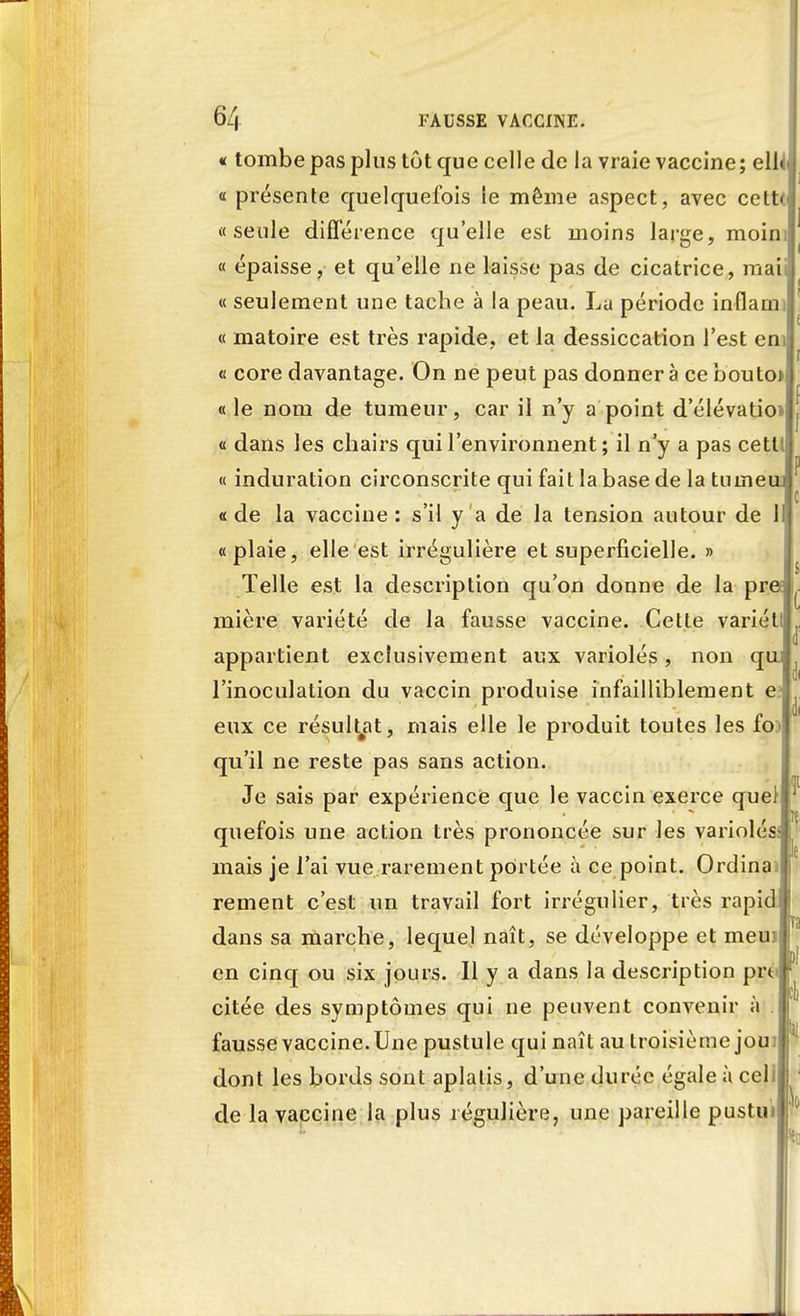 « tombe pas plus tôt que celle de la vraie vaccine; ell « présente quelquefois le même aspect, avec cett* «seule différence qu'elle est moins large, moin « épaisse, et qu'elle ne laisse pas de cicatrice, mai « seulement une tache à la peau. Lu période in(lam « matoire est très rapide, et la dessiccation l'est eni « core davantage. On ne peut pas donner à ce bouto* «le nom de tumeur, car il n'y a point d'élévation « dans les chairs qui l'environnent ; il n'y a pas cettl « induration circonscrite qui fait la base de la tuineui «de la vaccine: s'il y a de la tension autour de 1 «plaie, elle est irrégulière et superficielle. » Telle est la description qu'on donne de la pre mière variété de la fausse vaccine. Cette variél appartient exclusivement aux variolés, non qu l'inoculation du vaccin produise infailliblement e eux ce résultat, mais elle le produit toutes les fo:> qu'il ne reste pas sans action. Je sais par expérience que le vaccin exerce quel quefois une action très prononcée sur les variolés mais je l'ai vue rarement portée a ce point. Ordina rement c'est un travail fort irrégulier, très rapid dans sa marche, lequel naît, se développe et meuj en cinq ou six jours. Il y a dans la description prc citée des symptômes qui ne peuvent convenir à fausse vaccine. Une pustule qui naît au troisième jou dont les bords sont aplatis, d'une durée égale à cel. de la vaccine la plus régulière, une pareille pustu T.