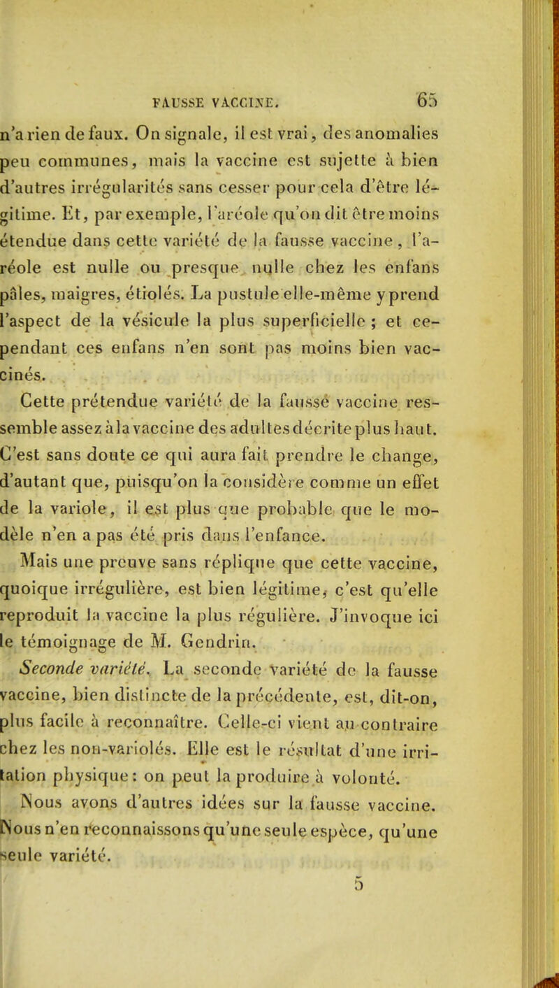 n'a rien de faux. On signale, il est vrai, des anomalies peu communes, mais la vaccine est sujette à bien d'autres irrégularités sans cesser pour cela d'être lé- gitime. Et, par exemple, l'aréole qu'on dit être moins étendue dans cette variété de la fausse vaccine, l'a- réole est nulle ou presque nulle chez les enfans pâles, maigres, étiolés. La pustule elle-même y prend l'aspect de la vésicule la plus superficielle ; et ce- pendant ces enfans n'en sont pas moins bien vac- cinés. Cette prétendue variélé de la fausse vaccine res- semble assez àla vaccine des adultesdécriteplus liant. C'est sans doute ce qui aura fait prendre le change, d'autant que, puisqu'on la considère comme un effet de la variole, il est plus que probable que le mo- dèle n'en a pas été pris dans l'enfance. Mais une preuve sans réplique que cette vaccine, quoique irrégulière, est bien légitime^ c'est qu'elle reproduit la vaccine la plus régulière. J'invoque ici le témoignage de M. Gendrin. Seconde variété. La seconde variété de la fausse vaccine, bien dislincte de la précédente, est, dit-on, plus facile à reconnaître. Celle-ei vient au contraire chez les non-variolés. EJJe est le résultat d'une irri- tation physique: on peut la produire à volonté. Nous avons d'autres idées sur la fausse vaccine. Nous n'en reconnaissons qu'une seule espèce, qu'une seule variété. 5