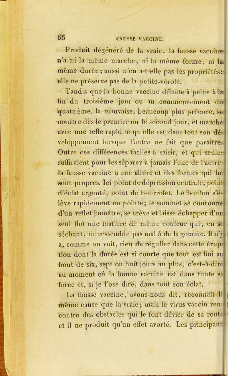 Produit dégénéré de la vraie, la fausse vaccine n'a ni la même marche, ni la même forme, ni la même durée; aussi n'en a-t-elle pas les propriétés: elle ne préserve pas de la petite-vérole. Tandis que la bonne vaccine débute à peine à la- fin du troisième jour ou au commencement dii quatrième, la mauvaise, beaucoup plus précoce, see montre dès le premier ou le second jour, et marche* avec une telle rapidité qu'elle est dans tout son dé-- veloppement lorsque l'autre ne fait que paraître. Outre ces différences faciles à saisir, et qui seule* suffiraient pour les séparer à jamais l'une de 'l'autre la fausse vaccine a une allure et des formes qui lu sont propres. Ici point de dépression centrale, point d'éclat argenté, point de bourrelet. Le bouton s'é lève rapidement en pointe; le sommet se couronne d'un reflet jaunâtre, se crève etlaisse échapper d'un seul Ilot une matière de môme couleur qui, en se séchant, ne ressemble pas mai à de la gomme. Iln'i a, comme on voit, rien de régulier dans cette érup> tion dont la durée est si courte que tout est fini ai bout de six, sept ou huit jours au plus, c'est-à-dirrt au moment où la bonne vaccine est dans toute s? force et, si je l'ose dire, dans tout son éclat. La fausse vaccine, avons-nous dit, reconnaît li même cause que la vraie; mais le virus vaccin ren contre des obstacles qui le font dévier de sa ront< et il ne produit qu'un effet avorté. Les principaux