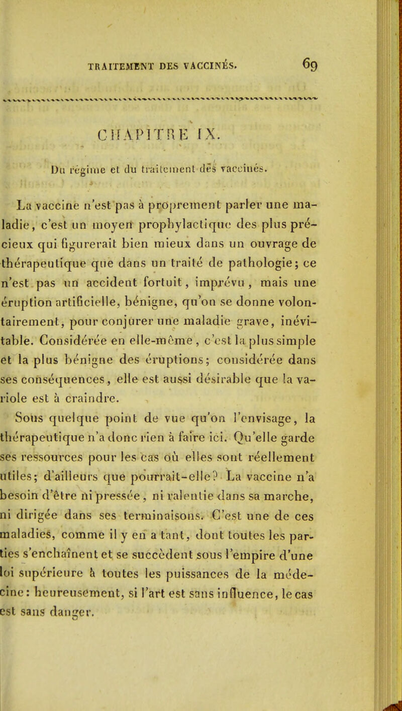 CHAPITRE IX. Du régime et du traitement dès vaccinés. La vaccine n'est pas à proprement parler une ma- ladie, c'est un moyen prophylactique des plus pré- cieux qui figurerait bien mieux dans un ouvrage de thérapeutique que dans un traité de pathologie; ce n'est pas un accident fortuit, imprévu, mais une éruption artiGcielle, bénigne, qu'on se donne volon- tairement, pour conjurer une maladie grave, inévi- table. Considérée en elle-même , c'est la plus simple et la plus bénigne des éruptions; considérée dans ses conséquences, elle est aussi désirable que la va- riole est à craindre. Sous quelque point de vue qu'on l'envisage, la thérapeutique n'a donc rien à faire ici. Qu'elle garde ses ressources pour les cas où elles sont réellement utiles; d'ailleurs que pourrait-elle? La vaccine n'a besoin d'être ni pressée , ni ralentie dans sa marche, ni dirigée dans ses terminaisons. C'est une de ces maladies, comme il y en a tant, dont toutes les par- ties s'enchaînent et se succèdent sous l'empire d'une loi supérieure a toutes les puissances de la méde- cine: heureusement, si l'art est sans influence, le cas est sans danger.