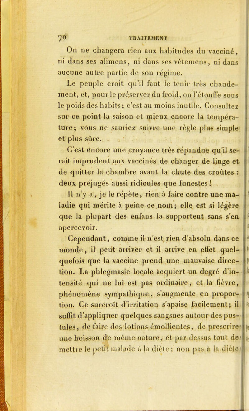 On ne changera rien aux habitudes du vacciné, ni dans ses alimens, ni dans ses vêtemens, ni dans aucune autre partie de son régime. Le peuple croit qu'il faut ie tenir très chaude- ment, et, pour le préserver du froid, on l'étouffé sous le poids des habits; c'est au moins inutile. Consultez sur ce point la saison et mieux encore la tempéra- ture; vous ne sauriez suivre une règle plus simple et plus sûre. C'est encore une croyance très répandue qu'il se- rait imprudent aux vaccinés de changer de linge et de quitter la chambre avant la chute des croûtes : deux préjugés aussi ridicules que funestes! 11 n'y a, je le répète, rien à faire contre une ma- ladie qui mérite à peine ce nom; elle est si légère que la plupart des enfans la supportent sans s'en apercevoir. Cependant, comme il n'est rien d'absolu dans ce monde, il peut arriver et il arrive en effet quel- quefois que la vaccine prend une mauvaise direc- tion. La phlegmasie locale acquiert un degré d'in- tensité qui ne lui est pas ordinaire, et la fièvre, phénomène sympathique, s'augmente en propor- tion. Ce surcroît d'irritation s'apaise facilement; il suffit d'appliquer quelques sangsues autour des pus- Iules, de faire des lotions émollienles, de prescrire une boisson de môme nature, et par dessus tout de mettre le petit malade à la diète ; non pas à l;i dièio