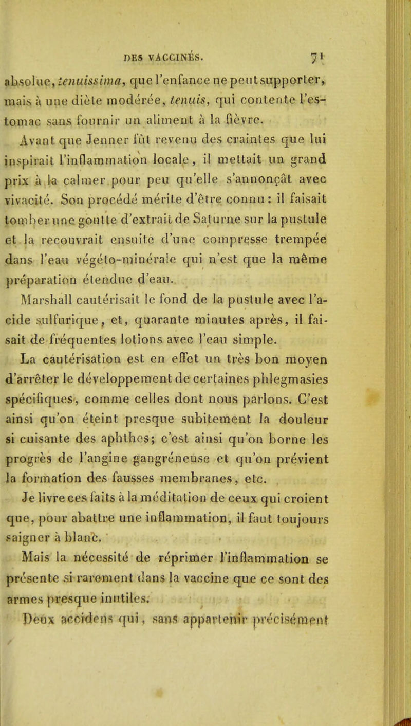 absolue, lenuissima, que l'enfance ne peut supporter, mais à une diète modérée, tennis, qui contente l'es- tomac sans fournir un aliment à la fièvre. Avant que Jeûner fût revenu des craintes que lui inspirait l'inflammation locale, il mettait un grand prix îi la calmer pour peu qu'elle s'annonçât avec vivacité. Son procédé mérite d'être connu: il faisait tomber une goulte d'extrait de Saturne sur la pustule et la recouvrait ensuite d'une compresse trempée dans l'eau végéto-minéraie qui n'est que la même préparation étendue d'eau. Marshall cautérisait le fond de la pustule avec l'a- cide sulfurique, et, quarante minutes après, il fai- sait de fréquentes lotions avec l'eau simple. La cautérisation est en effet un très bon moyen d'arrêter le développement de certaines phlegmasies spécifiques, comme celles dont nous parlons. C'est ainsi qu'on éteint presque subitement la douleur si cuisante des aphthes; c'est ainsi qu'on borne les progrès de l'angine gangreneuse et qu'on prévient la formation des fausses membranes, etc. Je livre ces laits à la méditation de ceux qui croient que, pour abattre une inflammation, il faut toujours saigner à blanc, ' Mais la nécessité de réprimer l'inflammation se présente si rarement dans la vaccine que ce sont des armes presque inutiles. Peux aocidrns qui, sans appartenir précisément