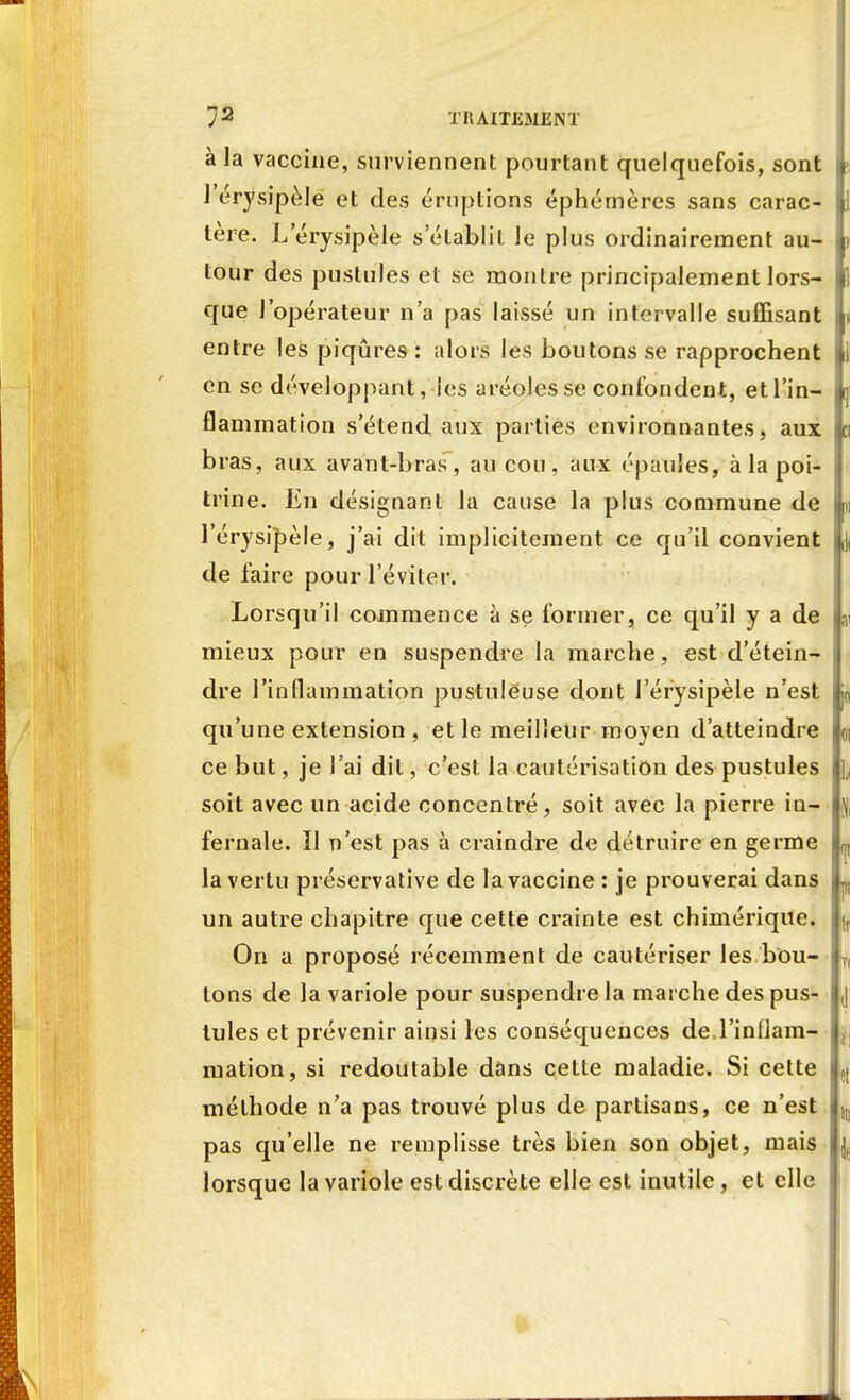 à la vaccine, surviennent pourtant quelquefois, sont l l'érysipèle et des éruptions éphémères sans carac- I tère. L'érysipèle s'établit le plus ordinairement au- tour des pustules et se montre principalement lors- que l'opérateur n'a pas laissé un intervalle suffisant i entre les piqûres : alors les boutons se rapprochent | en se développant, les aréoles se confondent, etl'in- | flammation s'étend aux parties environnantes, aux bras, aux avant-bras , au cou, aux épaules, à la poi- trine. En désignant la cause la plus commune de » l'érysipèle, j'ai dit implicitement ce qu'il convient de faire pour l'éviter. Lorsqu'il commence à se former, ce qu'il y a de | mieux pour en suspendre la marche, est d'étein- dre l'inflammation pustuleuse dont l'érysipèle n'est qu'une extension , et le meilleur moyen d'atteindre | ce but, je l'ai dit, c'est la cautérisation des pustules | soit avec un acide concentré, soit avec la pierre in- fernale. Il n'est pas à craindre de détruire en germe ^ la vertu préservative de la vaccine : je prouverai dans ) un autre chapitre que cette crainte est chimérique. On a proposé récemment de cautériser les bou- ^ tons de la variole pour suspendre la marche des pus- j tules et prévenir ainsi les conséquences de l'inflam- mation, si redoutable dans cette maladie. Si cette ?( méthode n'a pas trouvé plus de partisans, ce n'est 1(] pas qu'elle ne remplisse très bien son objet, mais jç lorsque la variole est discrète elle est inutile, et elle