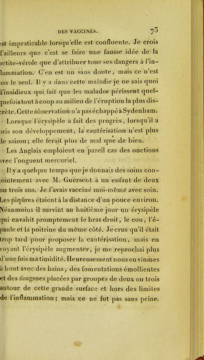 •st impraticable lorsqu'elle est confluente. Je crois l'ailleurs que c'est se faire une fausse idée de la )ctite-vérole que d'attribuer tous ses dangers à l'in- lainmation. GS'eû est un sans doute, mais ce n'est >as le seul. 1! v a dans cette maladie je ne sais quoi l'insidieux qui lait que les malades périssent quel- quefois tout à coup au milieu de l'éruption la plus dis- ïrète. Celle observation n'a paséchappéà Sydenbam. Lorsque l'érysipèle a fait des progrès, lorsqu'il a )ris son développement, la cautérisation n'est plus ie saison; elle ferait plus de mal que de bien. Les Anglais emploient en pareil cas des onctions ivec l'onguent mercuriel. Il y a quelque temps que je donnais des soins con- ointement avec M. Guersent à un enfant de deux ou trois ans. Je l'avais vacciné rnoi-mêmé avec soin. Les piqûres étaient à la distance d'un pouce environ. Néanmoins il survint au huitième jour un érysipèle qui envahit promptement le bras droit, le cou, l'é- paule et la poitrine du môme côté. Je crus qu'il était trop tard pour proposer la cautérisation, mais en voyant l'érysipèle augmenter, je me reprochai plus d'une fois ma timidité. Heureusement nous en vînmes à bout avec des bains, des fomentations émollientes et des sangsues placées par groupes de deux ou trois autour de cette grande surface et hors des limites de l'inflammation ; mais ce ne fut pas sans peine.