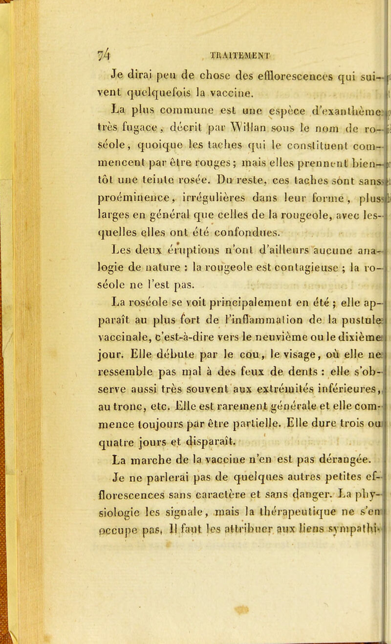 Je dirai peu de chose des efïlorescences qui sui-» vent quelquefois la vaccine. La plus commune est une espèce d'exanthème très fugace, décrit par Willan sous le nom de ro~i séole, quoique les taches qui le constituent corn—j mencent par être rouges ; mais elles prenne nt bien- tôt une teinte rosée. Du reste, ces taches sont sanss proéminence, irrégulières dans leur forme, plus^ larges en général que celles de la rougeole, avec les- quelles elles ont été confondues. Les deux éruptions n'ont d'ailleurs aucune an**- logie de nature : la rougeole est contagieuse ; la ro- séole ne l'est pas. La roséole se voit principalement en été ; elle ap- paraît, au plus fort de l'inflammalion de la pustule vaccinale, c'est-à-dire vers le neuvième ou le dixième jour. Elle débute par le cou, le visage, où elle ne? ressemble pas mal à des feux de dents : elle s'ob-j serve aussi très souvent aux extrémités inférieures,/ au tronc, etc. Elle est rarement générale et elle com- mence toujours par être partielle. Elle dure trois ou» quatre jours et disparaît. La marche de la vaccine n'en est pas dérangée. Je ne parlerai pas de quelques autres petites ef~ florescences sans caractère et sans danger. La phy- siologie les signale, mais la thérapeutique ne s'en; occupe pas, Il faut les attribuer aux liens synipathfr I