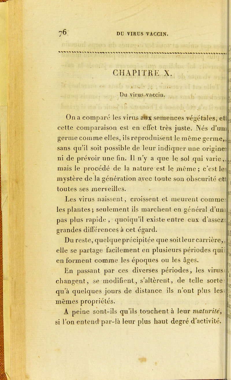 CHAPITRE X. Du virus vaccin. On a comparé les virus aux semences végétales, et cette comparaison est en effet très juste. Nés d'uni germe comme elles, ils reproduisent le môme germe sans qu'il soit possible de leur indiquer une origine ni de prévoir une fin. Il n'y a que le sol qui varie, mais le procédé de la nature est le même; c'est le^ mystère de la génération a,vec toute son obscurité ett toutes ses merveilles. Les virus naissent, croissent et meurent comme les plantes; seulement ils marchent en général d'un, pas plus rapide , quoiqu'il existe entre eux d'assez grandes différences à cet égard. Du reste, quelque précipitée que soit leur carrière,, elle se partage facilement en plusieurs périodes qui. en forment comme les époques ou les âges. En passant par ces diverses périodes, les virus changent, se modifient, s'altèrent, de telle sorte qu'à quelques jours de distance ils n'ont plus les; mêmes propriétés. A peine sont-ils qu'ils touchent à leur maturité, si l'on entend par-là leur plus haut degré d'activité. i ni