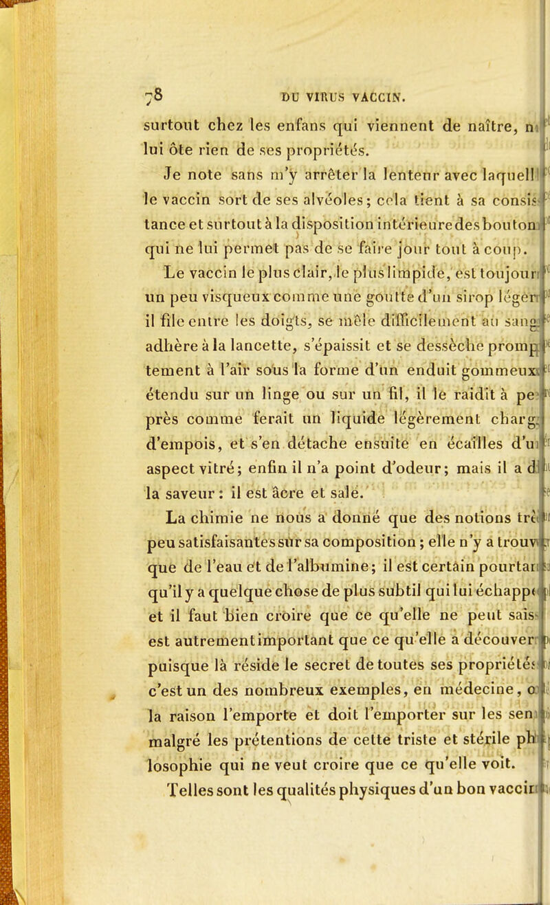 surtout chez les enfans qui viennent de naître, nt lui ôte rien de ses propriétés. Je note sans m'y arrêter la lenteur avec laquelll le vaccin sort de ses alvéoles; cola tient à sa consi.< tance et surtout à la disposition intérieuredesbouton, qui ne lui permet pas de se faire jour tout à coup. Le vaccin le plus clair, le plus limpide, esttoujourti un peu visqueux comme une goutte d'un sirop légen il file entre les doigts, se mêle difficilement au sang adhère à la lancette, s'épaissit et se dessèche promp tement à l'air sous la forme d'un enduit gommeuxs étendu sur un linge ou sur un fil, il le raidit à pe près comme ferait un liquide légèrement charg. d'empois, et s'en détache ensuite en écailles d'ui' aspect vitré; enfin il n'a point d'odeur; mais il a d la saveur : il est acre et salé. La chimie ne nous a donné que des notions trttl peu satisfaisantes sur sa composition ; elle n'y a trouvé que de l'eau et de l'albumine; il est certain pourtai qu'il y a quelque chose de plus subtil qui lui échappa et il faut bien croire que ce qu'elle ne peut sais est autrementimportant que ce qu'elle a découver puisque là réside le secret de toutes ses propriété? c'est un des nombreux exemples, en médecine, 0 la raison l'emporte et doit l'emporter sur les sen malgré les prétentions de cette triste et stérile pli losophie qui ne veut croire que ce qu'elle voit. Telles sont les qualités physiques d'un bon vaccid 5