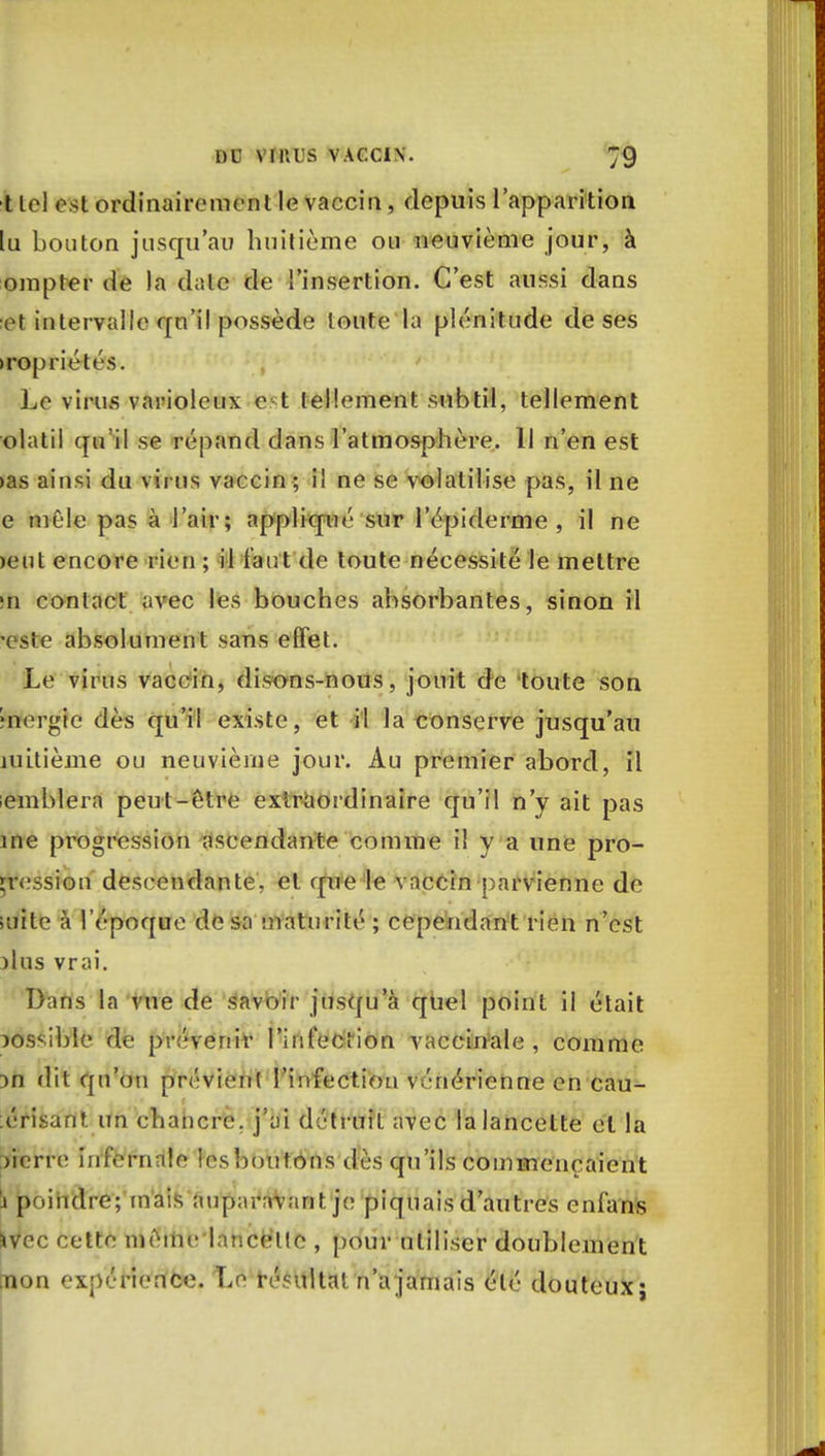 t Ici est ordinairement le vaccin, depuis l'apparition lu bouton jusqu'au huitième ou neuvième jour, à ompter de la date de l'insertion. C'est aussi dans et intervalle qu'il possède toute la plénitude de ses >ropriétés. Le virus vai'ioleux e t tellement subtil, tellement olatil qu'il se répand dans l'atmosphère. 11 n'en est >as ainsi du virus vaccin ; il ne se volatilise pas, il ne e mêle pas à l'air; appliqué' sur l'épidémie , il ne >eut encore rien ; il faut de toute nécessité le mettre m contact avec les bouches absorbantes, sinon il 'este absolument sans effet. Le virus vaccin, disons-nous, jouit de toute son •nergic dès qu'il existe, et il la conserve jusqu'au îuitième ou neuvième jour. Au premier abord, il emblera peut-être extraordinaire qu'il n'y ait pas ine progression ascendante comme il v a une pro- cession descendante, et que le vaccin parvienne de suite à l'époque de sa maturité ; cependant rien n'est )lus vrai. Dans la vue de savoir jusqu a quel point il était possible de prévenir l'infection vaccinale, comme m dit qu'on prévient l'infection vénérienne en eau- brisant un chancre, j'ai détruit avec la lancette et la lierre infernale lesboutons dès qu'ils commençaient i poindre; mais auparavant je piquais d'autres enfans ■iVcc cette même lancette , pour utiliser doublement [non expérience. Le résulta! n'a jamais été douteux;