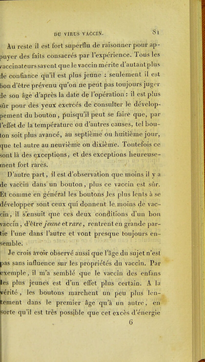 Au reste il est fort superflu de raisonner pour ap- puyer des laits consacras par l'expérience. Tous les raccinateurs savent que le vaccin mérite d'autant plus de confiance qu'il est plus jeune : seulement il est bon d'être prévenu qu'on ne peut pas toujours juger de son âge d'après la date de l'opération : il est plus sûr pour des yeux exercés de consulter le dévelop- pement du bouton, puisqu'il peut se faire que, par l'effet de la température ou d'autres causes, tel bou- ton soit plus avancé, au septième ou huitième jour, que tel autre au neuvième ou dixième. Toutefois ce sont là des exceptions, et des exceptions heureuse- ment fort rares. D'autre part, il est d'observation que moins il y a de vaccin dans un bouton, plus ce vaccin est sur. Et comme en général les boutons les plus lents à se développer sont ceux qui donnent le moins de vac- cin, il s'ensuit que ces deux conditions d'un bon vaccin, d'être jeune et rare, rentrent en grande par- tie l'une dans l'autre et vont presque toujours en- semble. Je crois avoir observé aussi que 1 âge du sujet n'est pas sans influence sur les propriétés du vaccin. Par exemple, il m'a semblé que le vaccin des enfans les plus jeunes est d'un effet plus certain. A la vérité , les boutons marchent un peu plus len- tement dans le premier âge qu'à un autre, en ;orte qu'il est très possible que cet excès d'énergie 6