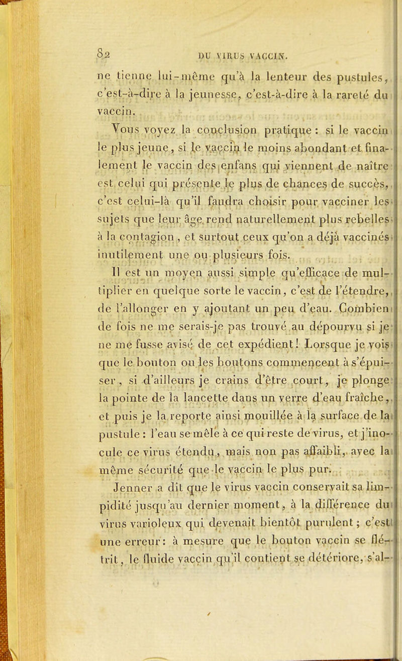 Sa ])U ViII 1).S VACCIN. ne tienne lui-même qu'à la lenteur des pustules, c'est-à-dire à la jeunesse, c'est-à-dire à la rareté du vaccin. ■ Vous voyez la conclusion pratique : si le vaccin le plus jeune, si te vaccin le moins abondant et fina- lement le vaccin des enfans qui viennent de naître est celui qui présente le plus de chances de succès, c'est celui-là qu'il faudra choisir pour vacciner les- sujets que leur âge, rend naturellement plus rebelles- à la contagion , et surtout ceux qu'on a déjà vaccinés inutilement une ou plusieurs fois. 11 est un moyen aussi simple qu'efficace de mul- tiplier en quelque sorte le vaccin, c'est de l'étendre, de l'allonger en y ajoutant un peu d'eau. Combien de fois ne me serais-je pas trouvé au dépourvu si je ne me fusse avisé de cet expédient! Lorsque je vois que le bouton ou les boutons commencent à s'épui- ser , si d'ailleurs je crains d'être court, je plonge la pointe de la lancette dans un verre d'eau fraîche, et puis je la reporte ainsi mouillée à la surface de la pustule : l'eau se mêlé à ce qui reste de virus, et j'ino- cule ce virus étendu, mais non pas affaibli, avec lai même sécurité que le vaccin le plus pur. Jenner a dit que le virus vaccin conservait sa lim- pidité jusqu'au dernier moment, à la différence du virus varioleux qui devenait bientôt purulent ; c'est une erreur: à mesure que le bouton vaccin se ilo— trit ? le fluide vaccin qu'il contient se détériore, s'al-