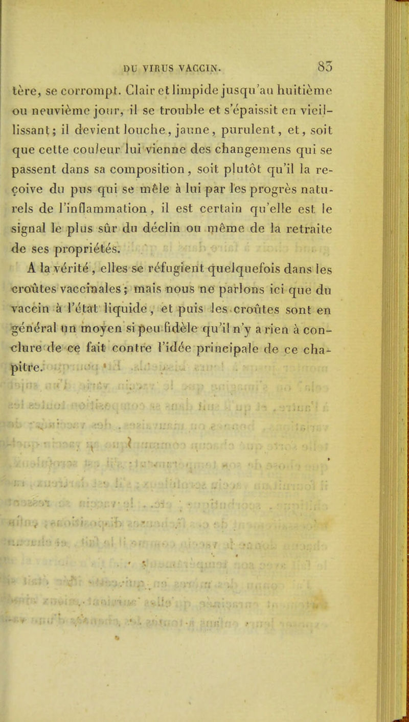 tère, se corrompt. Clair et limpide jusqu'au huitième ou neuvième jour, il se trouble et s'épaissit en vieil- lissant; il devient louche, jaune, purulent, et, soit que cette couleur lui vienne des changemens qui se passent dans sa composition, soit plutôt qu'il la re- çoive du pus qui se mêle à lui par les progrès natu- rels de l'inflammation, il est certain qu'elle est le signal le plus sûr du déclin ou même de la retraite de ses propriétés. A la vérité , elles se réfugient quelquefois dans les croûtes vaccinales; mais nous ne parlons ici que du vaccin à l'état liquide, et puis les croûtes sont en général un moyen si peu fidèle qu'il n'y a rien à con- clure de ce fait rontre l'idée principale de ce cha- pitre.