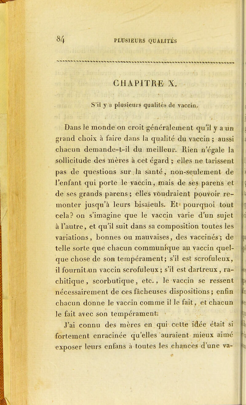 ' -»-»^% -^^%^%^ 1 CHAPITRE X. S'il y a plusieurs qualités de vaccin. Dans le monde on croit généralement qu'il y a un grand choix à faire dans la qualité du vaccin ; aussi chacun demande-t-il du meilleur. Rien n'égale la sollicitude des mères à cet égard ; elles ne tarissent pas de questions sur.la santé, non-seulement de l'enfant qui porte le vaccin, mais de ses parens et de ses grands parens ; elles voudraient pouvoir re- monter jusqu'à leurs bisaïeuls. Et pourquoi tout cela? on s'imagine que le vaccin varie d'un sujet à l'autre, et qu'il suit dans sa composition toutes les variations, bonnes ou mauvaises, des vaccinés; de telle sorte que chacun communique au vaccin quel- que chose de son tempérament; s'il est scrofuleux, il fournit un vaccin scrofuleux; s'il est dartreux, ra- chitique, scorbutique, etc., le vaccin se ressent nécessairement de ces fâcheuses dispositions; enfin chacun donne le vaccin comme il le fait , et chacun le fait avec son tempérament. J'ai connu des mères en qui cette idée était si fortement enracinée qu'elles auraient mieux aimé exposer leurs enfans à toutes les chances d'une va-
