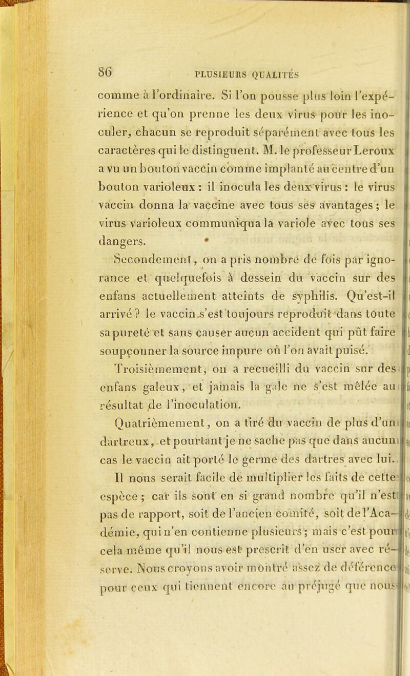 comme à l'ordinaire. Si l'on pousse pins loin l'expé- rience et qu'on prenne les deux virus pour les ino- culer, chacun se reproduit séparément avec tous les caractères qui le distinguent. M. le professeur Leroux a vu un bouton vaccin comme implanté au centre d'un bouton varioleux : il inocula les deux virus : le virus vaccin donna la vaccine avec tous ses avantages; le virus varioleux communiqua la variole avec tous ses dangers. • Secondement, on a pris nombre de fois par igno- rance et quelquefois à dessein du vaccin sur des enfuns actuellement atteints de syphilis. Qu'est-il arrivé? le vaccinjs'est toujours reproduit dans toute sa pureté et sans causer aucun accident qui pût faire soupçonner la source impure où l'on avait puisé. Troisièmement, on a recueilli du vaccin sur des enfans galeux, et jamais la g;ile ne s'est mêlée aui résultat ,de l'inoculation. Quatrièmement, on a tiré du vaccin de plus d'uni dartreux, et pourtant je ne sache pas que dans aucun cas le vaccin ait porté le germe des dartres avec lui. Il nous serait facile de multiplier les faits de cette espèce ; car ils sont' en si grand nombre qu'il n'est! pas de rapport, soit de l'ancien comité, soit del'Aca démie, quin'en contienne plusieurs; mais c'est pou cela même qu'il nous est- prescrit d'en user avec ré serve. Nous croyons avoir montré assez de déférence pour ceux qui tiennent encore au préjugé que nou.<