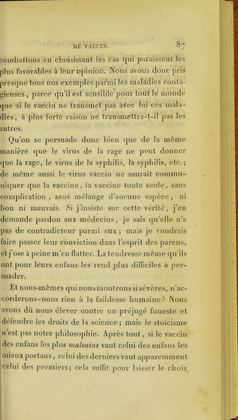 comballons en choisissant les cas qui paraissent les plus favorables à leur opinion. Nous avons donc pris presque tous nos exemples parmi les maladies conta- gieuses , parce qu'il est sensible pour tout le monde que si le vaccin ne transmet pas avec lui ces mala- dies, à plus forte raison ne transmettra-t-il pas les autres. Qu'on se persuade donc bien que de la même manière que le virus de la rage ne peut donner que la rage, le virus de la syphilis, la syphilis, etc.; de même aussi le virus vaccin ne saurait commu- niquer que la vaccine, la vaccine toute seule, sans complication , sans mélange d'aucune espèce , ni bon ni mauvais. Si j'insiste sur cette vérité, j'en demande pardon aux médecins, je sais qu'elle n'a pas de contradicteur parmi eux ; mais je voudrais faire passer leur conviction dans l'esprit des parens, et j'ose à peine m'en flatter. La tendresse même qu'ils ont pour leurs enfans les rend plus difficiles à per- suader. Et nous-mêmes qui nous montrons si sévères, n'ac- corderons-rnous rien à la faiblesse humaine? JNous avons dû nous élever contre un préjugé funeste et défendre les droits de la science ; mais le stoïcisme n'est pas notre philosophie. Après tout, si le vaccin des enfans les plus malsains vaut celui des enfans les mieux porlans , celui des derniers vaut apparemment celui des premiers; cela suffit pour laisser le choix