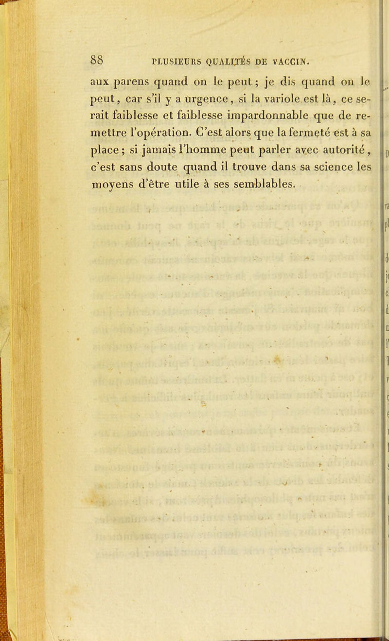 aux parens quand on le peut ; je dis quand on le peut, car s'il y a urgence, si la variole est là, ce se- rait faiblesse et faiblesse impardonnable que de re- mettre l'opération. C'est alors que la fermeté est à sa place ; si jamais l'homme peut parler avec autorité , c'est sans doute quand il trouve dans sa science les moyens d'être utile à ses semblables.