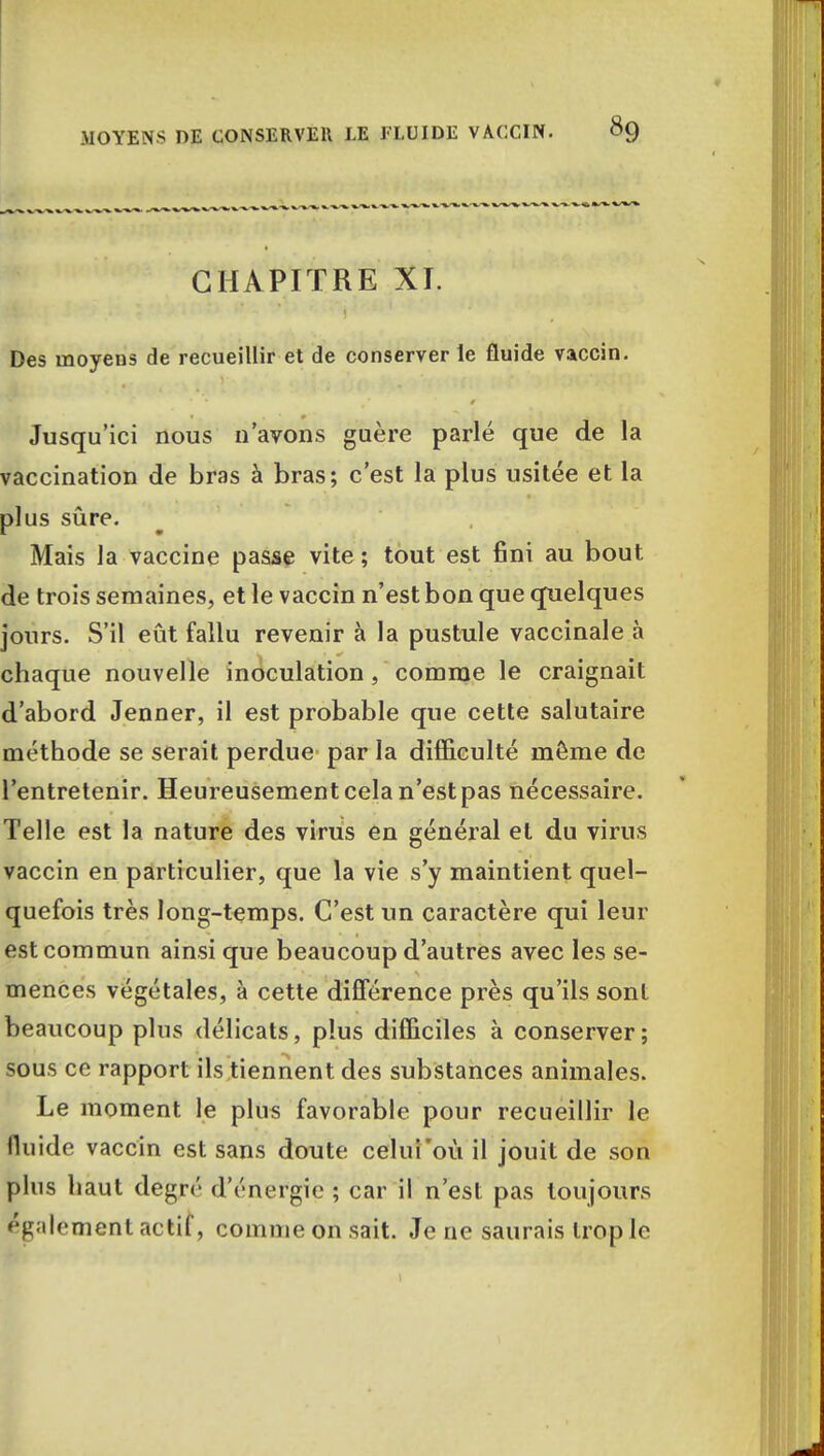 CHAPITRE XI. Des moyens de recueillir et de conserver le fluide vaccin. Jusqu'ici nous n'avons guère parlé que de la vaccination de bras à bras; c'est la plus usitée et la plus sûre. Mais la vaccine passe vite ; tout est fini au bout de trois semaines, et le vaccin n'est bon que quelques jours. S'il eût fallu revenir à la pustule vaccinale à chaque nouvelle inoculation , comme le craignait d'abord Jenner, il est probable que cette salutaire méthode se serait perdue par la difficulté môme de l'entretenir. Heureusement cela n'est pas nécessaire. Telle est la nature des virus en général et du virus vaccin en particulier, que la vie s'y maintient quel- quefois très long-temps. C'est un caractère qui leur est commun ainsi que beaucoup d'autres avec les se- mences végétales, à cette différence près qu'ils sont beaucoup plus délicats, plus difficiles à conserver ; sous ce rapport ils tiennent des substances animales. Le moment le plus favorable pour recueillir le fluide vaccin est sans doute celui'où il jouit de son plus haut degré d'énergie ; car il n'est pas toujours également actif, comme on sait. Je ne saurais trop le