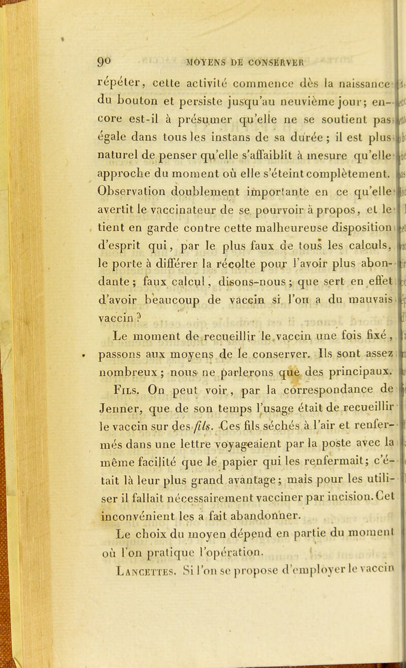 répéter, cette activité commence dès la naissance Ui du bouton et persiste jusqu'au neuvième jour; en— jet core est-il à présumer qu'elle ne se soutient pass égale dans tous les instans de sa durée; il est plus- naturel de penser qu'elle s'affaiblit à mesure qu'elle ne approche du moment où elle s'éteint complètement, a Observation doublement imposante en ce qu'elle oi avertit le vaccinateur de se pourvoir à propos, et le- tient en garde contre cette malheureuse disposition! d'esprit qui, par le plus faux de tous les calculs, « le porte à différer la récolte pour l'avoir plus abon- i ir dante ; faux calcul, disons-nous; que sert en effet ;c d'avoir beaucoup de vaccin si l'on a du mauvais vaccin ? Le moment de recueillir le.vaccin une fois fixé, passons aux moyens de le conserver. Ils sont assez nombreux ; nous ne parlerons que des principaux. Fils. On peut voir , par la correspondance de Jenner, que de son temps l'usage était de recueillir le vaccin sur des fils. Ces fils séchés à l'air et renfer- més dans une lettre voyageaient par la poste avec la même facilité que Je papier qui les renfermait; c'é- tait là leur plus grand avantage; mais pour les utili- ser il fallait nécessairement vacciner par incision. Cet inconvénient les a fait abandonner. Le choix du moyen dépend en partie du moment où I on pratique l'opération. Lancettes. Si l'on se propose d'employer le vaccin