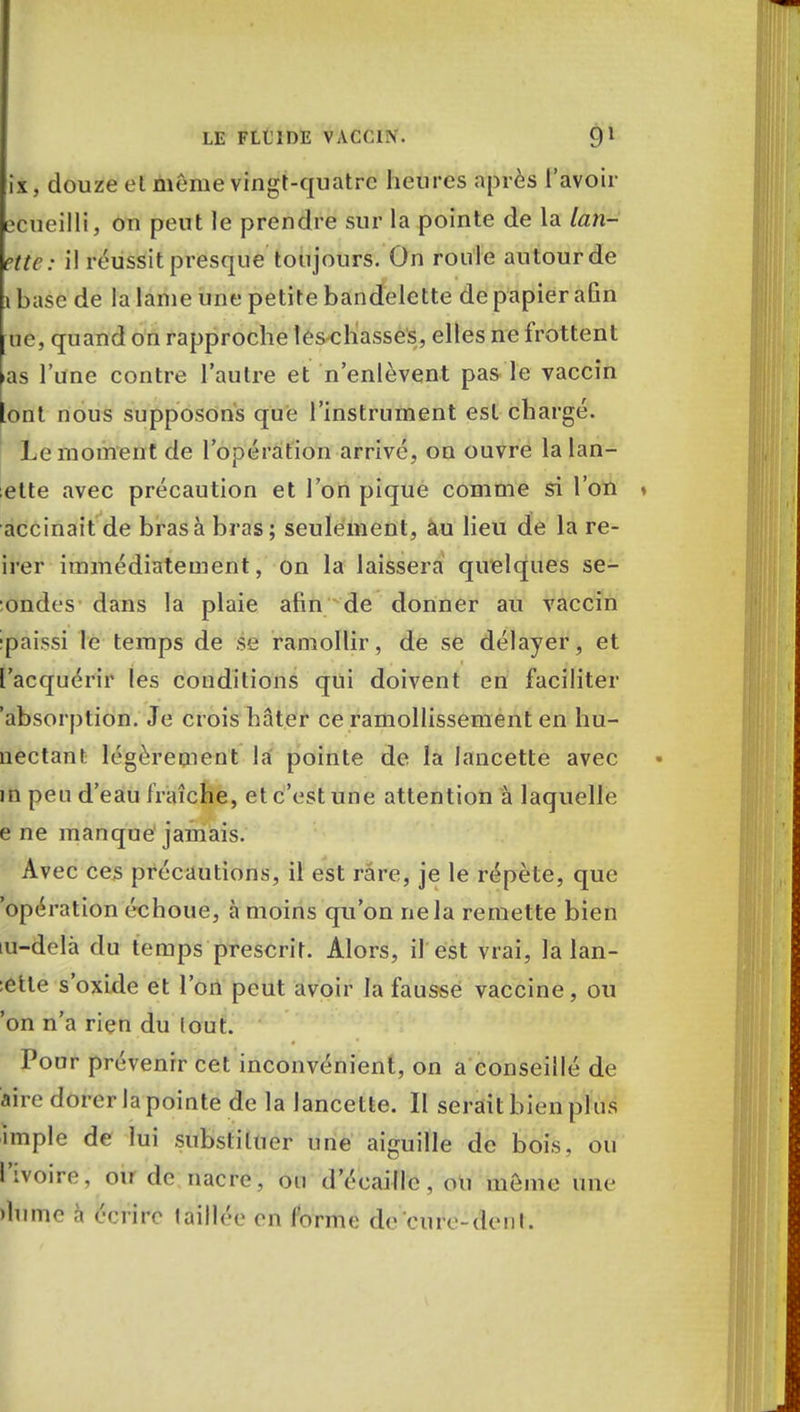ix, douze el même vingt-quatre heures après l'avoir îcueilli, ou peut le prendre sur la pointe de la lan- ette: il réussit presque toujours. On roule autour de ibase de la lame une petite bandelette de papier afin bé, quand on rapproche les chasses, elles ne frottent as l'une contre l'autre et n'enlèvent pas le vaccin lont nous supposons que l'instrument est chargé. Le moment de l'opération arrivé, on ouvre lalan- ette avec précaution et l'on pique comme si l'on accinait de bras à bras; seulement, au lieu de la re- irer immédiatement, on la laissera quelques se- ondes dans la plaie afin de donner au vaccin ipaissi le temps de se ramollir, de se délayer, et l'acquérir les conditions qui doivent en faciliter absorption. Je crois hâter ce ramollissement en hu- nectant. légèrement la pointe de la lancette avec in peu d'eau fraîche, et c'est une attention à laquelle e ne manque jamais. Avec ces précautions, il est rare, je le répète, que 'opération échoue, à moins qu'on ne la remette bien lu-delà du temps prescrit. Alors, il est vrai, la lan- :ette s'oxide et l'on peut avoir la fausse vaccine, ou 'on n'a rien du lout. Pour prévenir cet inconvénient, on a conseillé de aire dorer la pointe de la lancette. Il serait bien plus impie de lui substituer une aiguille de bois, ou Rvoire, OU de nacre, ou d'écaille , ou même une )lume à écrire taillée en forme de cure-dent.