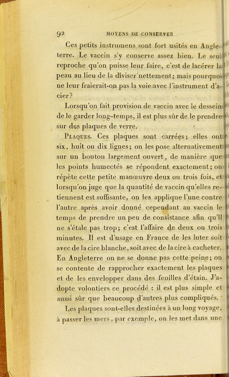 Ces petits iastruraens sont fort usités en Angle- terre. Le vaccin s'y conserve assez bien. Le seul reproche qu'on puisse leur faire, c'est de lacérer 1 peau au lieu de la diviser'nettement; mais pourquoi ne leur fraierait-on pas la voie avec l'instrument d'a- cier? Lorsqu'on fait provision de vaccin avec le dessein de le garder long-temps, il est plus sûr de le prendr sur des plaques de verre. ' Plaques. Ces plaques sont carrées; elles ont six, huit ou dix lignes; on les pose alternativement sur un bouton largement ouvert, de manière que les points humectés se répondent exactement; om répète cette petite manœuvre deux ou trois fois, et' lorsqu'on juge que la quantité de vaccin qu'elles re- tiennent est suffisante, on les applique l'une contre l'autre après avoir donné cependant au vaccin le temps de prendre un peu de consistance afin qu'il ne s'étale pas trop; c'est l'affaire de deux ou trois minutes. Il est d'usage en France de les luter soit avec de la cire blanche, soit avec de la cire à cacheter. En Angleterre on ne se donne pas cette peine; on se contente de rapprocher exactement les plaques et de les envelopper dans des feuilles d'étain. J'a- dopte volontiers ce procédé : il est plus simple et aussi sûr que beaucoup çVautres plus compliqués. Les plaques sont-elles destinées h un long voyage, à passer les mers, par exemple, on les met dans une