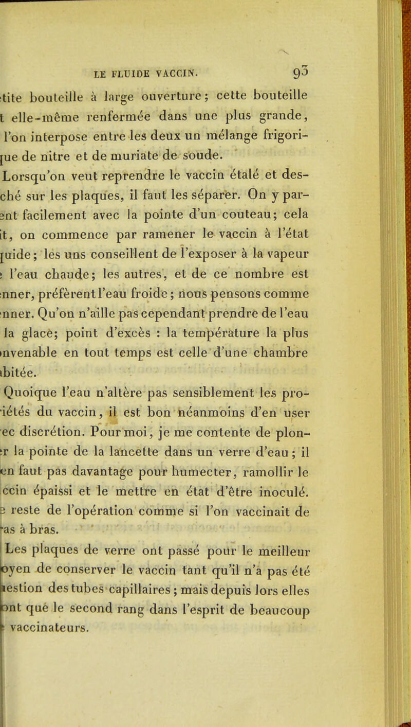 tile bouteille à large ouverture ; cette bouteille t elle-même renfermée dans une plus grande, l'on interpose entre les deux un mélange frigori- [ue de nitre et de muriate de soude. Lorsqu'on veut reprendre le vaccin étalé et des- ché sur les plaques, il faut les séparer. On y par- ant facilement avec la pointe d'un couteau; cela it, on commence par ramener le vaccin à l'état juide ; les uns conseillent de l'exposer à la vapeur s l'eau chaude; les autres, et de ce nombre est nner, préfèrent l'eau froide; nous pensons comme nner. Qu'on n'aille pas cependant prendre de l'eau la glace; point d'excès : la température la plus mvenable en tout temps est celle d'une chambre ibitée. Quoique l'eau n'altère pas sensiblement les pro- iétés du vaccin, il est bon néanmoins d'en user ec discrétion. Pour moi, je me contente de plon- :r la pointe de la lancette dans un verre d'eau ; il en faut pas davantage pour humecter, ramollir le ccin épaissi et le mettre en état d'être inoculé. b reste de l'opération comme si l'on vaccinait de ^as à bras. Les plaques de verre ont passé pour le meilleur oyen de conserver le vaccin tant qu'il n'a pas été lestion des tubes capillaires ; mais depuis lors elles ont que le second rang dans l'esprit de beaucoup > vaccinateurs.