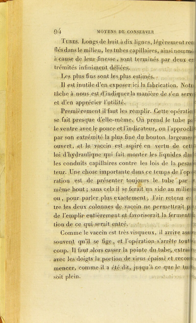 Tubes. Longs de huit à dix lignes, légèrement ren j liés dans le milieu, les tubes capillaires, ainsi nomme, à cause de leur finesse, sont terminés par deux o trémités infiniment déliées. Les plus fins sont les plus estimés. Il est inutile d'en exposer ici la fabrication. Notn tâche à nous est d'indiquer la manière de s'en servi et d'en apprécier l'utilité. Premièrement il faut les remplir. Cette opératia se fait presque d'elle-même. On prend le tube pa le ventre avec le pouce et l'indicateur, on l'approcHi par son extrémité la plus fine du bouton largemei ouvert, et le vaccin est aspiré en vertu de cett loi d'hydraulique qui fait monter les liquides dai • les conduits capillaires contre les lois de la pesai ii teur. Une chose importante dans ce temps de l'opi a» ration est de présenter toujours le tube par: i> môme bout ; sans cela il se ferait un vide au milie ê ou, pour parler plus exactement, l'air retenu e: tre les deux colonnes de vaccin ne permettrait p : de l'emplir entièrement e,t favoriserait la ferment tion de ce qui serait entré. Comme le vaccin est très visqueux, il arrive as souvent qu'il se fige, et l'opération s'arrête touli'b coup. Il faut alors casser la pointe du tube, extraire avec les doigts la portion de virus épaissi et .recoi 15 mencer, comme il a été dit, jusqu'à ce que le t;w ins soit plein.