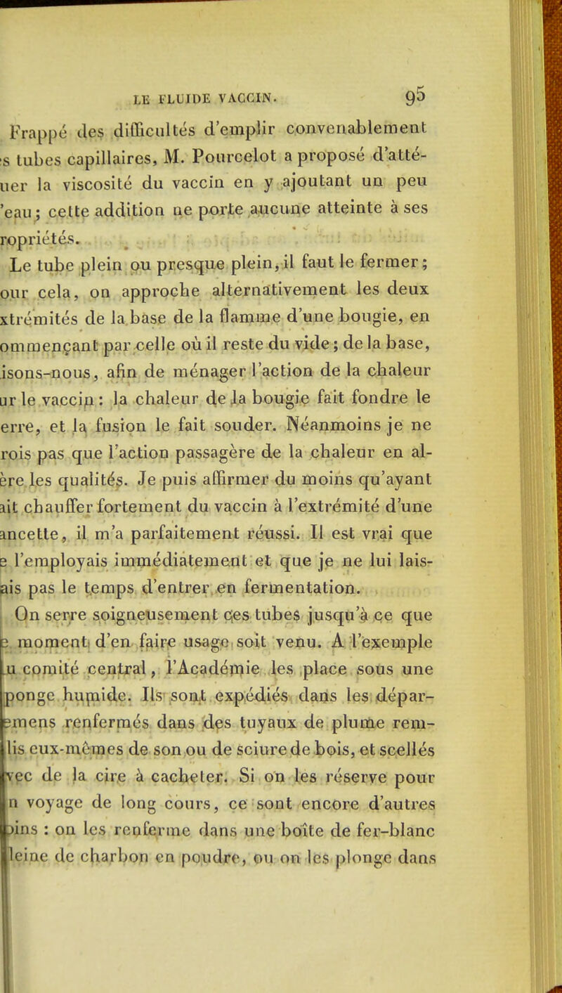 Frappé des difficultés d'emplir convenablement s tubes capillaires, M. Pourcelot a proposé d'atté- uer la viscosité du vaccin en y ajoutant un peu 'eau ; celte addition ne porte aucune atteinte à ses ropriétés. Le tube plein ou presque plein,il faut le fermer; our cela, on approche alternativement les deux xtrémités de la.base de la flamme d'une bougie, en ommençant par celle où il reste du vide ; de la base, isons-nous, afin de ménager l'action de la chaleur □r le vaccin : la chaleur de Ja bougie fait fondre le erre, et la fusion le fait souder. Néanmoins je ne rois pas que l'action passagère de la chaleur en al- ère les qualités. Je puis affirmer du moins qu'ayant lit chauffer fortement du vaccin à l'extrémité d'une incette, il m'a parfaitement réussi. Il est vrai que b l'employais immédiatement et que je ne lui lais- ais pas le temps d'entrer en fermentation. On serre soigneusement cjes tubes jusqu'à ce que 2 moment d'en faire usage soit venu. A l'exemple .u comité central, l'Académie les place sous une ponge humide. Ils sont expédiés dans les dépar- tirions renfermés dans des tuyaux de plume rem- lis eux-mêmes de son ou de sciure de bois, et scellés vec de la cire à cacheter. Si on les réserve pour n voyage de long cours, ce sont encore d'autres ?ins : on les renferme dans une boîte de fer-blanc leine de charbon en poudre, ou on les plonge dans