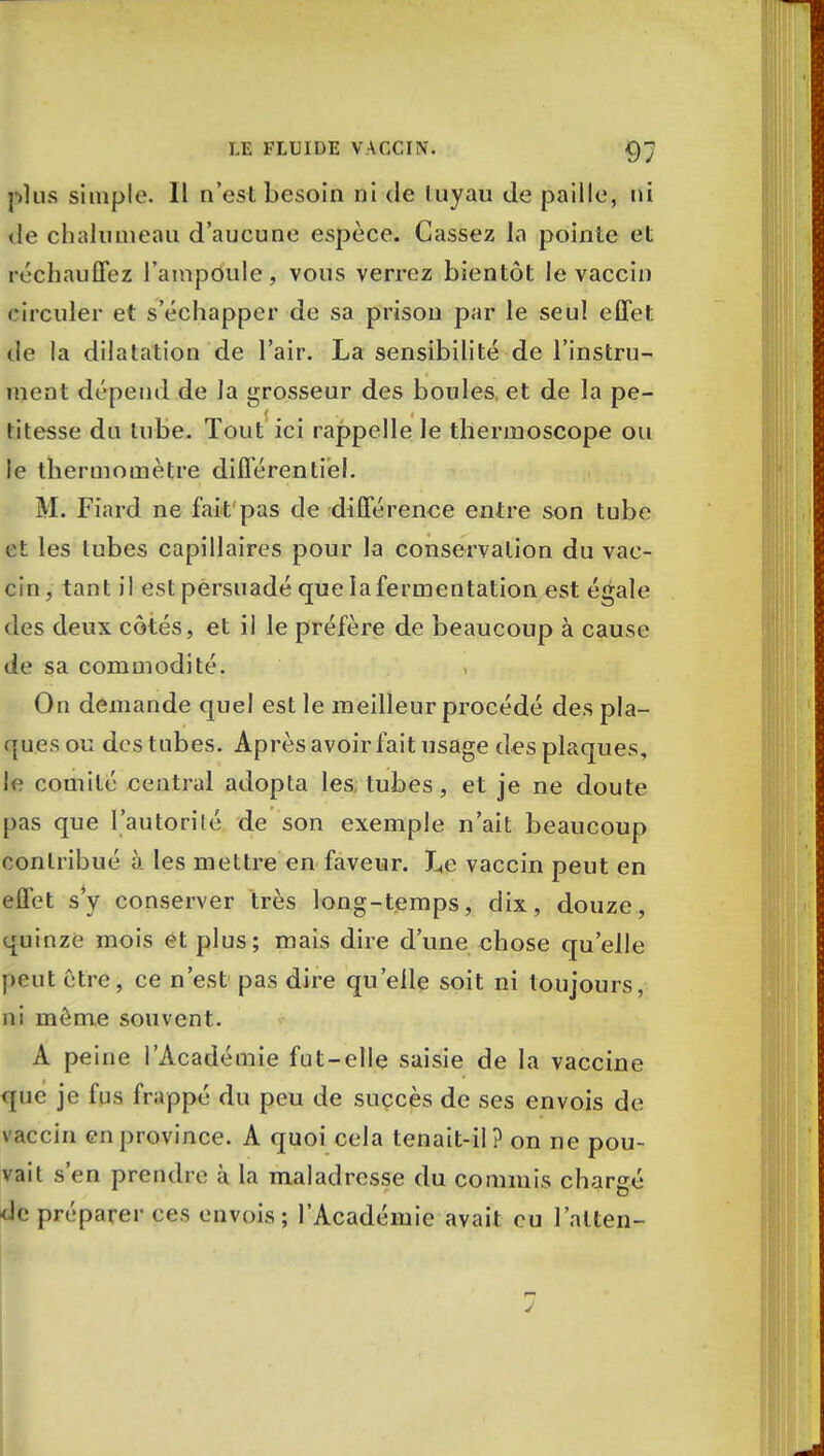 plus simple. Il n'est besoin ni de tuyau de paille, ni de chaînai eau d'aucune espèce. Cassez la pointe et réchauffez l'ampoule, vous verrez bientôt le vaccin circuler et s'échapper de sa prison par le seul effet de la dilatation de l'air. La sensibilité de l'instru- ment dépend de la grosseur des boules et de la pe- titesse du tube. Tout* ici rappelle le thermoscope ou le thermomètre différentiel. M. Fiard ne fait pas de différence entre son tube et les tubes capillaires pour la conservation du vac- cin, tant il est persuadé que la fermentation est égale des deux côtés, et il le préfère de beaucoup à cause de sa commodité. On demande quel est le meilleur procédé des pla- ques ou des tubes. Après avoir fait usage des plaques, le comité central adopta les, tubes, et je ne doute pas que l'autorité de son exemple n'ait beaucoup contribué à les mettre en faveur. Le vaccin peut en effet s'y conserver très long-temps, dix, douze, quinze mois et plus; mais dire d'une chose qu'elle peut être, ce n'est pas dire qu'elle soit ni toujours, ni môme souvent. A peine l'Académie fut-elle saisie de la vaccine que je fus frappé du peu de succès de ses envois de vaccin en province. A quoi cela tenait-il? on ne pou- vait s'en prendre à la maladresse du commis chargé !<• préparer ces envois; l'Académie avait eu l'alten-