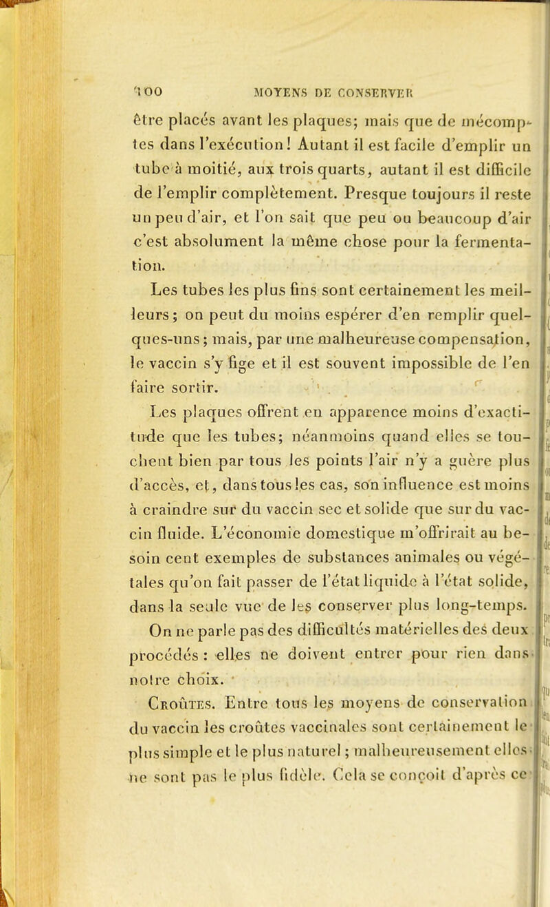 être placés avant les plaques; mais que de mécomp- tes dans l'exécution! Autant il est facile d'emplir un tube à moitié, aux trois quarts, autant il est difficile de l'emplir complètement. Presque toujours il reste un peu d'air, et l'on sait que peu ou beaucoup d'air c'est absolument la même chose pour la fermenta- tion. Les tubes les plus fins sont certainement les meil- leurs; on peut du moins espérer d'en remplir quel- ques-uns ; mais, par une malheureuse compensation, le vaccin s'y fige et il est souvent impossible de l'en faire sortir. Les plaques offrent en apparence moins d'exacti- tude que les tubes; néanmoins quand elles se tou- chent bien par tous les points l'air n'y a guère plus d'accès, et, dans tous les cas, son influence est moins à craindre sur du vaccin sec et solide que sur du vac- cin fluide. L'économie domestique m'offrirait au be- soin cent exemples de substances animales ou végé- tales qu'on fait passer de l'état liquide à l'état solide, dans la seule vue de les conserver plus long-temps. On ne parle pas des difficultés matérielles des deux procédés : elles ne doivent entrer pour rien dans noire choix. Croûtes. Entre tous les moyens de conservation du vaccin les croûtes vaccinales sont certainement le plus simple et le plus naturel ; malheureusement elles ne sont pas le plus fidèle. Cela se conçoit d'après ce-