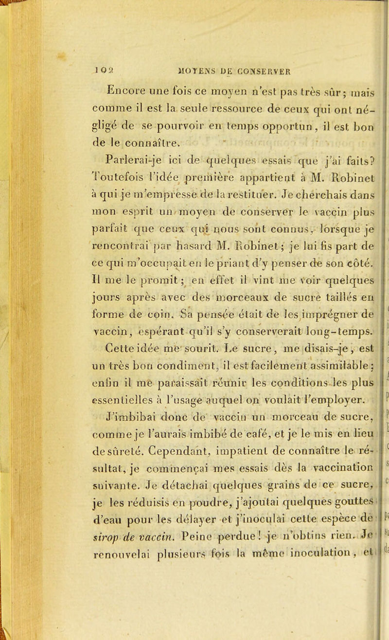 Encore une fois ce moyen n'est pas très sûr; mais comme il est la seule ressource de ceux qui ont né- gligé de se pourvoir en temps opportun, il est bon de le connaître, Parlerai-je ici de quelques essais que j'ai faits? Toutefois l'idée première appartient à M. Robinet à qui je m'empresse de la restituer. Je cherchais dans mon esprit un moyen de conserver le vaccin plus parfait que ceux qui nous sont connus, lorsque je rencontrai par hasard M. Robinet; je lui fis part de ce qui m'occupait en le priant d'y penser de son côté. Il me le promit ; en effet il vint me voir quelques jours après avec des morceaux de sucre taillés en forme de coin. Sa pensée était de les imprégner de vaccin, espérant qu'il s'y conserverait long-temps. Cette idée me sourit. Le sucre, me disais-je, est un très bon condiment, il est facilement assimilable; enlin il me paraissait réunir les conditions les plus essentielles à l'usage auquel on voulait l'employer. J'imbibai donc de vaccin un morceau de sucre, comme je l'aurais imbibé de café, et je le mis en lieu de sûreté. Cependant, impatient de connaître le ré- sultat, je commençai mes essais dès la vaccination suivante. Je détachai quelques grains de ce sucre, je les réduisis en poudre, j'ajoutai quelques gouttes d'eau pour les délayer et j'inoculai cette espèce dè sirop de vaccin. Peine perdue! je n'obtins rien. Je renouvelai plusieurs fois la même inoculation, et