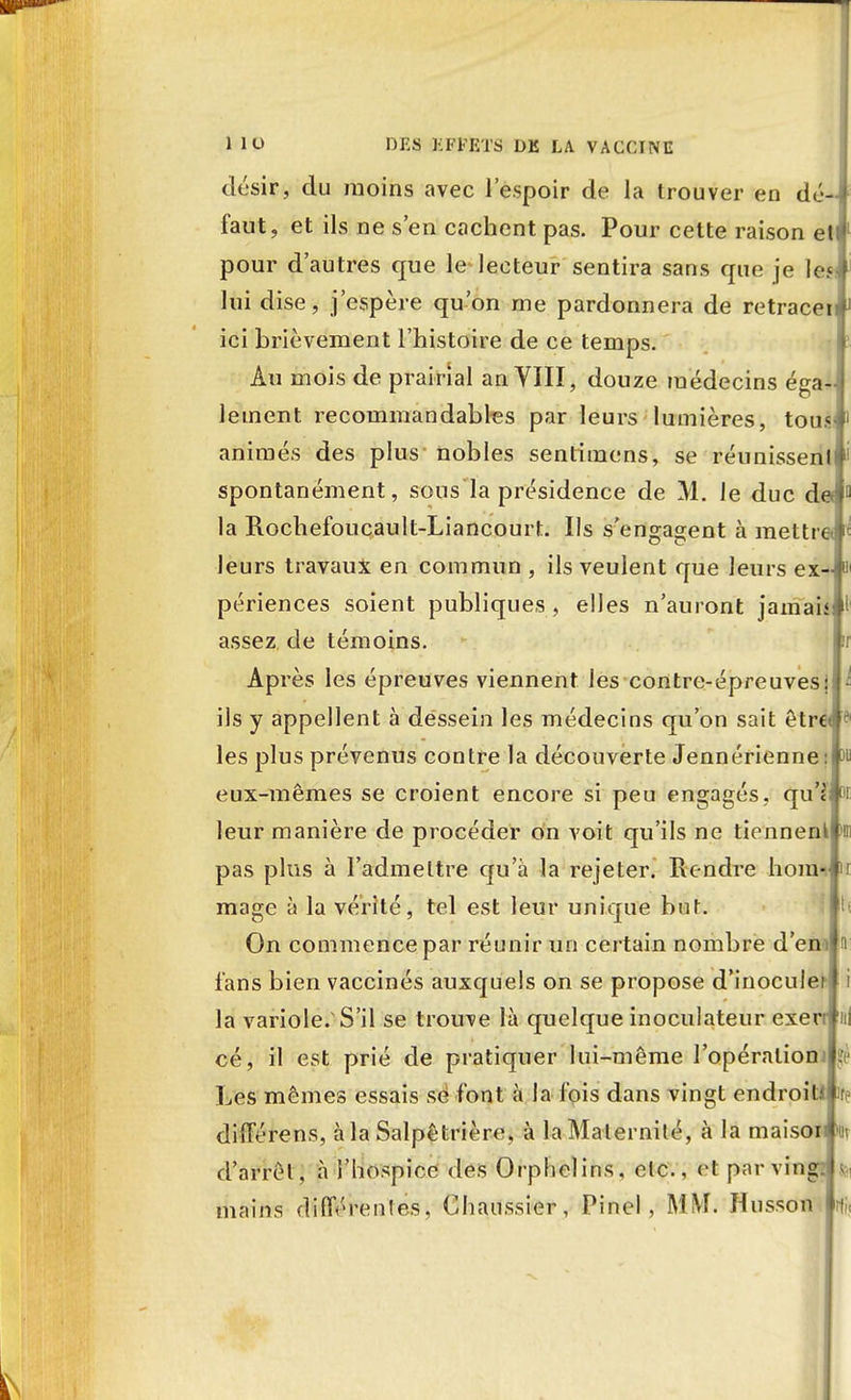 désir, du moins avec l'espoir de la trouver en dé-i faut, et ils ne s'en cachent pas. Pour cette raison et«l pour d'autres que le lecteur sentira sans que je lejf lui dise, j'espère qu'on me pardonnera de retrace!* ici brièvement l'histoire de ce temps. Au mois de prairial an VIII, douze médecins égaJ leinent recommandables par leurs lumières, tousf animés des plus- nobles sentimens, se réunissent* spontanément, sous la présidence de M. le duc deJ11 la Rochefoucault-Liancourt. Ils s'engagent à mettrei* leurs travaux en commun , ils veulent que leurs ex-# périences soient publiques, elles n'auront jamais^ assez, de témoins. i Après les épreuves viennent les contre-épreuvesil^ ils y appellent à dessein les médecins qu'on sait êtr€tfe les plus prévenus contre la découverte Jennérienne :P eux-mêmes se croient encore si peu engagés, qu'£l°r leur manière de procéder on voit qu'ils ne tiennenllir pas plus à l'admettre qu'à la rejeter. Rendre hom-.fi mage à la vérité, tel est leur unique but. On commence par réunir un certain nombre d'eniln fans bien vaccinés auxquels on se propose d'inoculer! i la variole/S'il se trouve là quelque inoculateur exenfiil cé, il est prié de pratiquer lui-même l'opéraliomp Les mêmes essais se font à la fois dans vingt endroituir différens, à la Salpêtrière, à la Maternité, à la maisoiwiv d'arrêt, à l'hospice dos Orphelins, etc., et par vingBft mains différentes, Ghaussier, Pinel, MM. Husson h;,