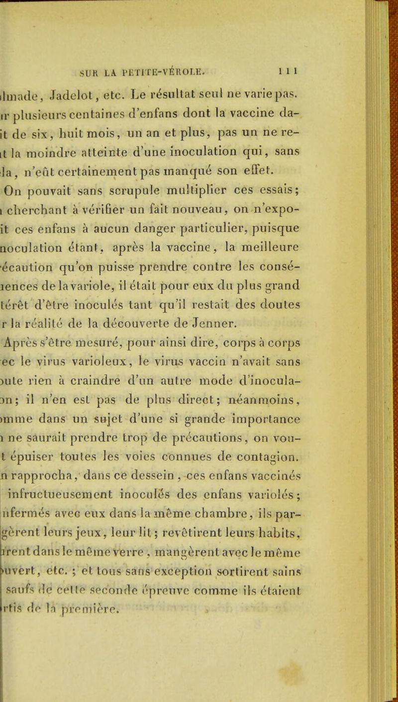 ihnade, Jadelot, etc. Le résultat seul ne varie pas. ir plusieurs centaines d'enfans dont la vaccine da- it de six, liuitmois, un an et plus, pas un ne re- lit la moindre atteinte d'une inoculation qui, sans la, n'eut certainement pas manqué son effet. On pouvait sans scrupule multiplier ces essais; i cherchant à vérifier un fait nouveau, on n'expo- it ces enfans à aucun danger particulier, puisque noculation étant, après la vaccine, la meilleure écaution qu'on puisse prendre contre les consc- iences de la variole, il était pour eux du plus grand téret d'être inoculés tant qu'il restait des doutes r la réalité de la découverte de Jenner. Après s'être mesuré, pour ainsi dire, corps à corps ec le virus varioleux, le viras vaccin n'avait sans nite rien à craindre d'un autre mode d'inocula- 3n; il n'en est pas de plus direct; néanmoins, mime dans un sujet d'une si grande importance î ne saurait prendre trop de précautions, on vou- t épuiser toutes les voies connues de contagion, n rapprocha, dans ce dessein , ces enfans vaccinés infructueusement inoculés des enfans variolés ; nfermés aveG eux dans la même chambre, ils par- lèrent leurs jeux, leur lit ; revêtirent leurs habits, irent dans le même verre , mandèrent avec le même ►uvert, etc. ; et tous sans exception sortirent sains saufs de cettr soeonrle épreuve comme ils étaient rtis rîe la première.
