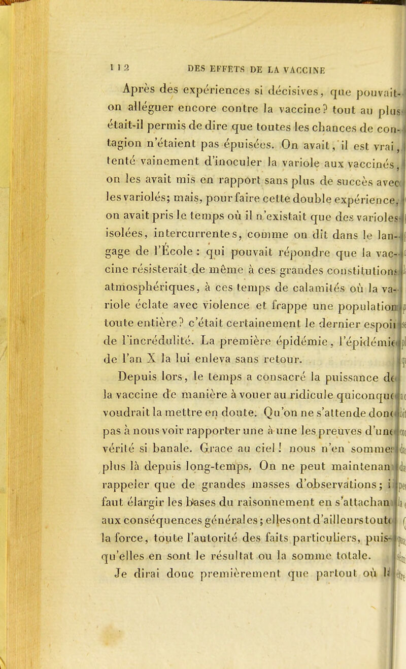 Après des expériences si décisives, que pouvait*.] on alléguer encore contre Ja vaccine? tout au plt^ était-il permis de dire crue toutes les chances de cou- tagion n'étaient pas épuisées. On avait, il est vrai,! tenté vainement d'inoculer la variole aux vaccinés I on les avait mis en rapport sans plus de succès avec les variolés; mais, pour faire cette double expérience J' on avait pris le temps où il n'existait que des varioles^! isolées, intercurrentes, comme on dit dans le lan-Jf gage de l'École : qui pouvait répondre que la vac- cine résisterait de môme à ces grandes coustitutionsll: atmosphériques, à ces temps de calamités où la va- riole éclate avec violence et frappe une populatiomip toute entière? c'était certainement le dernier espoinis de l'incrédulité. La première épidémie, 1 epidémiclpl de l'an X la lui enleva sans retour. jjï Depuis lors, le temps a consacré la puissance doj la vaccine de manière à vouer au ridicule quiconquelst voudrait la mettre en doute. Qu'on ne s'attende doncliii pas à nous voir rapporter une «à une les preuves d'untJtti vérité si banale. Grâce au ciel ! nous n'en somment plus là depuis long-temps. On ne peut maintenan rappeler que de grandes masses d'observations ; iijpei faut élargir les bases du raisonnement en s'altachanii Ja( aux conséquences générales ; ellesont d'ailleurstoutr ( la force, toute l'autorité des faits particuliers, puis- p; qu'elles en sont le résultat ou la somme totale. ^ Je dirai donc premièrement que partout où U A.