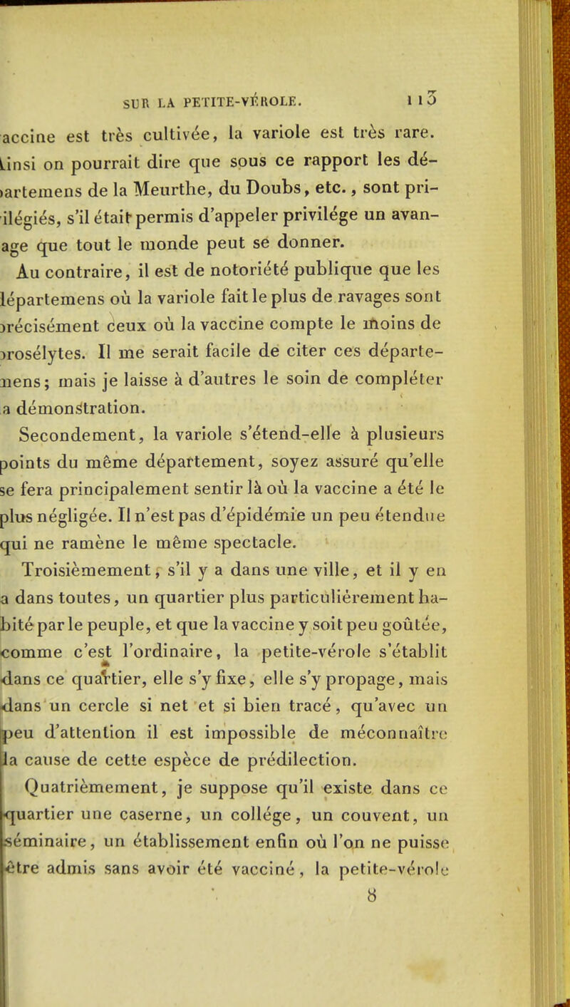 accine est très cultivée, la variole est très rare. Linsi on pourrait dire que sous ce rapport les dé- •artemens de la Meurtrie, du Doubs, etc., sont pri- ilégiés, s'il était permis d'appeler privilège un avan- age que tout le monde peut se donner. Au contraire, il est de notoriété publique que les lépartemens où la variole fait le plus de ravages sont jrécisément ceux où la vaccine compte le inoins de Drosélytes. Il me serait facile de citer ces départe- nens; mais je laisse à d'autres le soin de compléter a démonstration. Secondement, la variole s'étend-elle à plusieurs points du même département, soyez assuré qu'elle se fera principalement sentir là où la vaccine a été le plus négligée. Il n'est pas d'épidémie un peu étendue qui ne ramène le même spectacle. Troisièmement, s'il y a dans une ville, et il y en a dans toutes, un quartier plus particulièrement ha- bité par le peuple, et que la vaccine y soit peu goûtée, comme c'est l'ordinaire, la petite-vérole s'établit -dans ce quartier, elle s'y fixe, elle s'y propage, mais <lans un cercle si net et si bien tracé, qu'avec un taeu d'attention il est impossible de méconnaître la cause de cette espèce de prédilection. Quatrièmement, je suppose qu'il existe dans ce quartier une caserne, un collège, un couvent, un séminaire, un établissement enfin où l'on ne puisse être admis sans avoir été vacciné, la petite-vérole 8