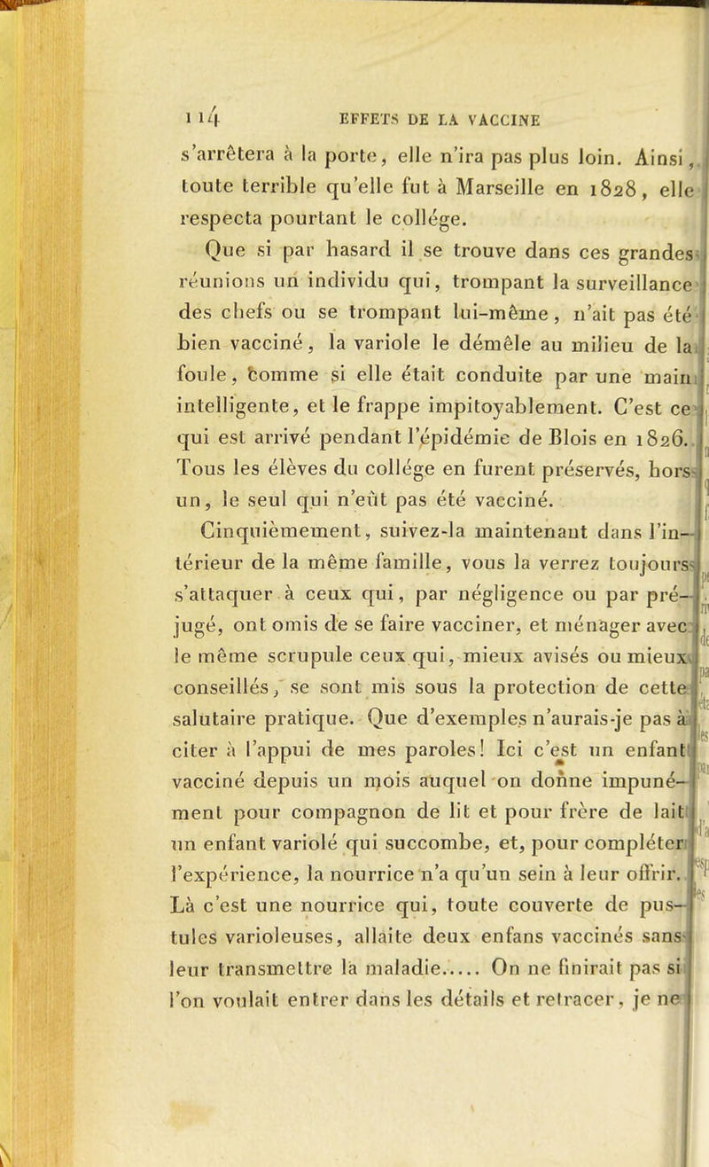 s'arrêtera à la porto, elle n'ira pas plus loin. Ainsi,, toute terrible qu'elle fut à Marseille en 1828, elle respecta pourtant le collège. Que si par hasard il se trouve dans ces grandes réunions un individu qui, trompant la surveillance des chefs ou se trompant lui-même , n'ait pas été bien vacciné, la variole le démêle au milieu de la foule, homme si elle était conduite par une main intelligente, et le frappe impitoyablement. C'est ce qui est arrivé pendant l'épidémie de Blois en 1826. Tous les élèves du collège en furent préservés, hors un, le seul qui n'eût pas été vacciné. Cinquièmement, suivez-la maintenant dans Fini térieur de la même famille, vous la verrez toujours s'attaquer à ceux qui, par négligence ou par pré jugé, ont omis de se faire vacciner, et ménager avec le même scrupule ceux qui, mieux avisés ou mieux conseillés, se sont mis sous la protection de cett salutaire pratique. Que d'exemples n'aurais-je pas aal citer à l'appui de mes paroles! Ici c'est un enfant vacciné depuis un mois auquel on donne irnpuné ment pour compagnon de lit et pour frère de lait un enfant variolé qui succombe, et, pour complète l'expérience, la nourrice n'a qu'un sein à leur offrir. 1' Là c'est une nourrice qui, toute couverte de pus tules varioleuses, allaite deux enfans vaccinés sans leur transmettre là maladie On ne finirait pas si l'on voulait entrer dans les détails et retracer, je n