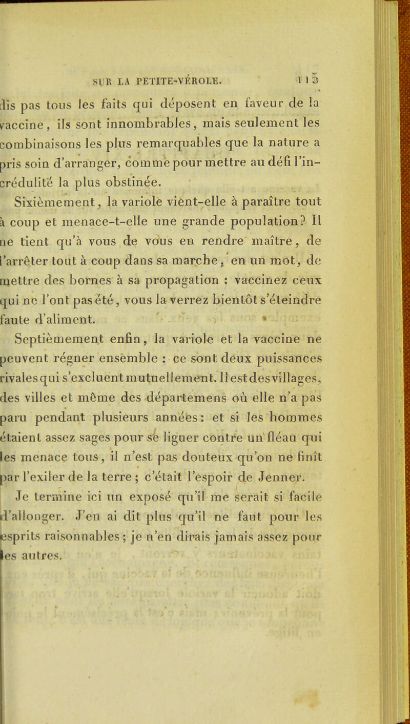 iîs pas tous les faits qui déposent en laveur de la vaccine, ils sont innombrables, mais seulement les combinaisons les plus remarquables que la nature a pris soin d'arranger, comme pour mettre au défi l'in- crédulité la plus obstinée. Sixièmement, la variole vient-elle à paraître tout à coup et menace-t-elle une grande population? Il oe tient qu'à vous de vous en rendre maître, de l'arrêter tout à coup dans sa marche, en un mot, de mettre des bornes à sa propagation : vaccinez ceux qui ne l'ont pas été, vous la verrez bientôt s'éteindre faute d'aliment. ♦ Septièmement enfin, la variole et la vaccine ne peuvent régner ensemble : ce sont deux puissances rivales qui s'excluent mutuellement. 11 est des villages, des villes et même des départemens où elle n'a pas paru pendant plusieurs années: et si les hommes étaient assez sages pour se liguer contre un fléau qui les menace tous, il n'est pas douteux qu'on ne finît par l'exiler de la terre ; c'était l'espoir de Jenner. Je termine ici un exposé qu'il me serait si facile d'allonger. J'en ai dit plus qu'il ne faut pour les esprits raisonnables; je n'en dirais jamais assez pour es an 1res.