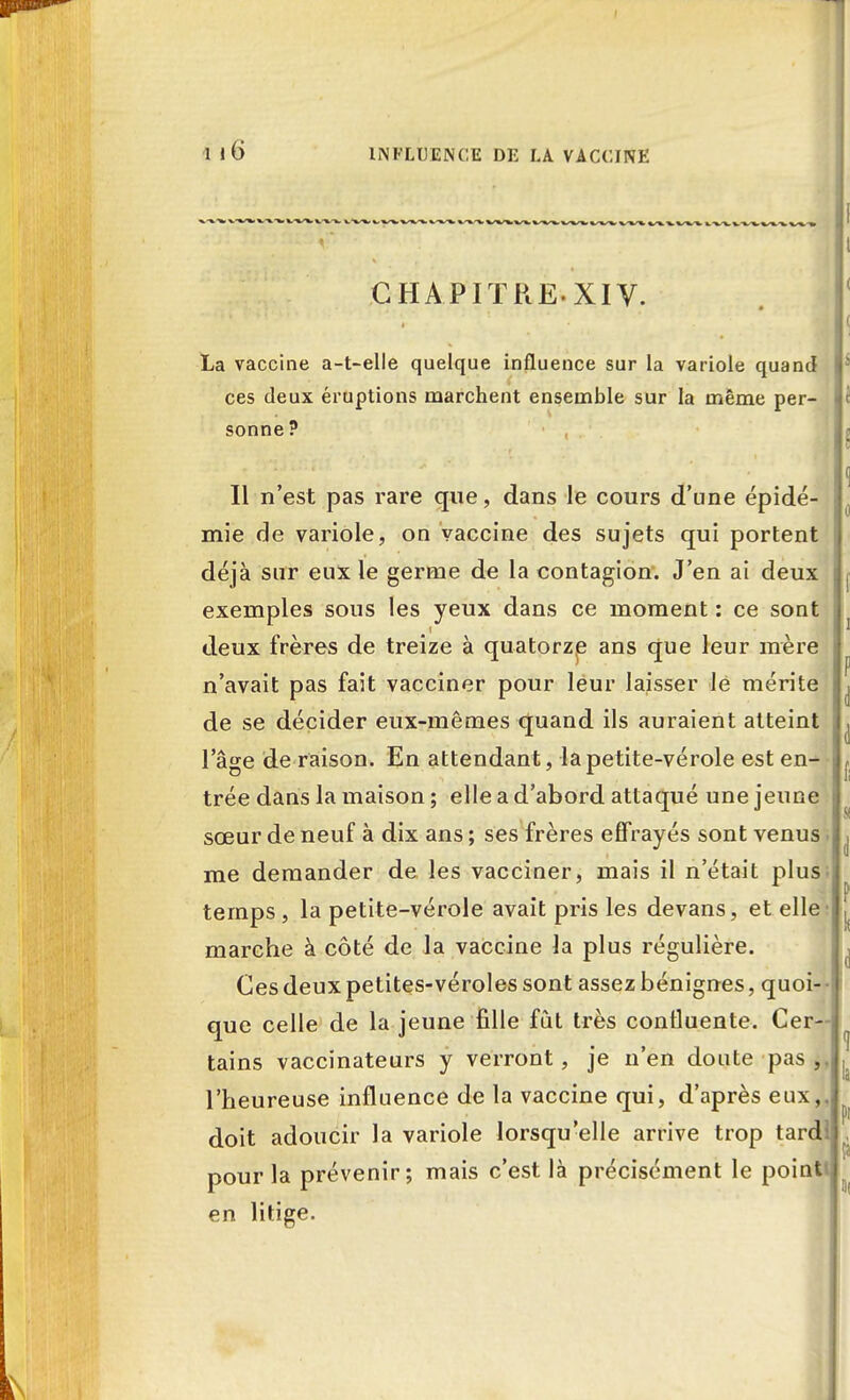 I 1 l6 INFLUENCE DE LA VACCINE CHAPITRE.XIV. Il . I' * * J La vaccine a-t-elle quelque influence sur la variole quand ces deux éruptions marchent ensemble sur la même per- sonne ? Il n'est pas rare que, dans le cours d'une épidé- mie de variole, on vaccine des sujets qui portent déjà sur eux le germe de la contagion. J'en ai deux exemples sous les yeux dans ce moment : ce sont i deux frères de treize à quatorze ans que leur mère n'avait pas fait vacciner pour leur laisser le mérite de se décider eux-mêmes quand ils auraient atteint l'âge de raison. En attendant, la petite-vérole est en-> trée dans la maison ; elle a d'abord attaqué une jeune sœur de neuf à dix ans ; ses frères effrayés sont venus me demander de les vacciner, mais il n'était plus temps , la petite-vérole avait pris les devans, et elle marche à côté de la vaccine la plus régulière. Ces deux petites-véroles sont assez bénignes, quoi- que celle de la jeune fille fût très contluente. Cer- tains vaccïnateurs y verront, je n'en doute pas l'heureuse influence de la vaccine qui, d'après eux,, doit adoucir la variole lorsqu'elle arrive trop tardl pour la prévenir; mais c'est là précisément le point en litige.