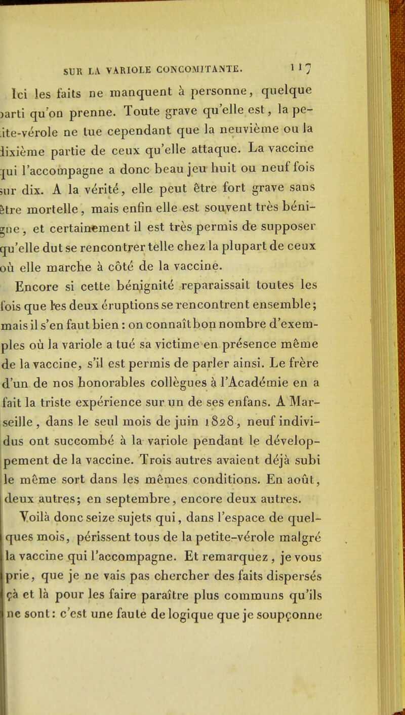 SUR LA VARIOLE CONCOMITANTE. 1 Ici les faits ne manquent à personne, quelque jarti qu'on prenne. Toute grave qu'elle est, la pe- ite-vérole ne lue cependant que la neuvième ou la iixième partie de ceux qu'elle attaque. La vaccine pi l'accompagne a donc beau jeu huit ou neuf fois >ur dix. A la vérité, elle peut être fort grave sans être mortelle, mais enfin elle est souvent très béni- gne , et certainement il est très permis de supposer qu'elle dut se rencontrer telle chez la plupart de ceux où elle marche à côté de la vaccine. Encore si cette bénignité reparaissait toutes les lois que l*es deux éruptions se rencontrent ensemble; mais il s'en faut bien : on connaîtbon nombre d'exem- ples où la variole a tué sa victime en présence même de la vaccine, s'il est permis de parler ainsi. Le frère d'un de nos honorables collègues à l'Académie en a fait la triste expérience sur un de ses enfans. A Mar- seille , dans le seul mois de juin 1828, neuf indivi- dus ont succombé à la variole pendant le dévelop- pement de la vaccine. Trois autres avaient déjà subi le même sort dans les mêmes conditions. En août, jdeux autres; en septembre, encore deux autres. Voilà donc seize sujets qui, dans l'espace de quel- ques mois, périssent tous de la petite-vérole malgré la vaccine qui l'accompagne. Et remarquez, je vous prie, que je ne vais pas chercher des faits dispersés çà et là pour les faire paraître plus communs qu'ils ne sont : c'est une faute de logique que je soupçonne