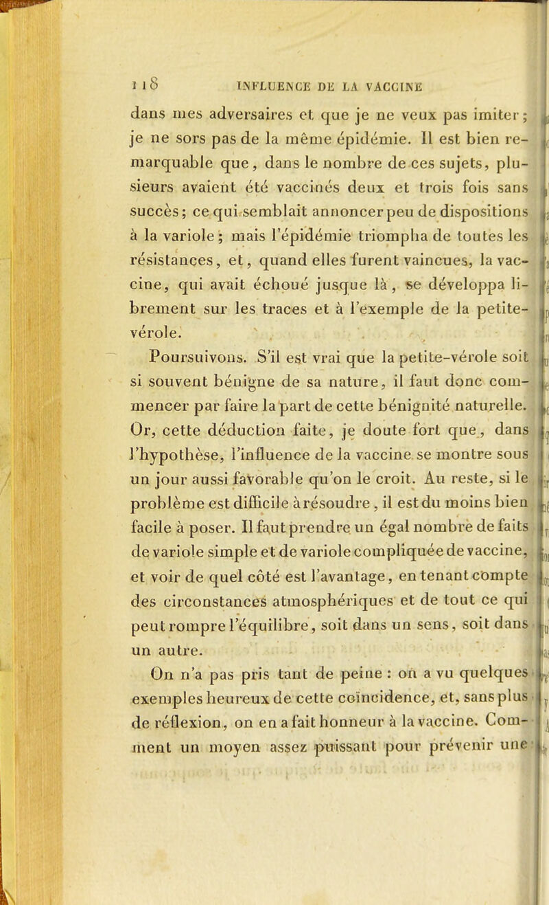 dans mes adversaires et que je ne veux pas imiter; 1 je ne sors pas de la même épidémie. Il est bien re- I marquable que, dans le nombre de ces sujets, plu- sieurs avaient été vaccinés deux et trois fois sans succès; ce qui semblait annoncer peu de dispositions à la variole ; mais l'épidémie triompha de toutes les résistances, et, quand elles furent vaincues, la vac- cine, qui avait échoué jusque là, se développa li- brement sur les traces et à l'exemple de la petite- vérole. Poursuivons. S'il est vrai que la petite-vérole soit „ si souvent bénigne de sa nature, il faut donc com- mencer par faire la part de cette bénignité naturelle. Or, cette déduction faite, je doute fort que, dans l'hypothèse, l'influence de la vaccine se montre sous un jour aussi favorable qu'on le croit. Au reste, si le problème est difficile àrésoudre, il est du moins bien facile à poser. Il faut prendre un égal nombre de faits de variole simple et de variole compliquée de vaccine, et voir de quel côté est l'avantage, en tenant compte des circonstances atmosphériques et de tout ce qui peut rompre l'équilibre, soit dans un sens, soit dans, un autre. 1 On n'a pas pris tant de peine : on a vu quelques^ exemples heureux de cette coïncidence, et, sans plus • T de réflexion, on en a fait honneur à la vaccine. Corn-- ^ ment un moyen assez puissant pour prévenir une- ^ ir l 0]