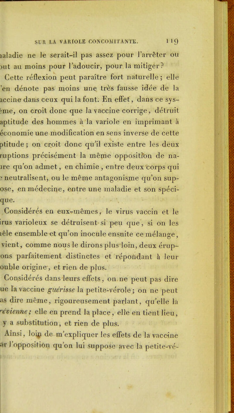 îaladie ne Je serait-il pas assez pour l'arrêter ou >iit au moins pour l'adoucir, pour la mitiger? Cette réflexion peut paraître fort naturelle; elle 'en dénote pas moins une très fausse idée de la accine dans ceux qui la font. En effet, dans ce sys- :me, on croit donc que la vaccine corrige, détruit aptitude des hommes à la variole en imprimant à économie une modification en sens inverse de cette ptitude ; on croit donc qu'il existe entre les deux ruptions précisément la même opposition de na- îre qu'on admet, en chimie , entre deux corps qui 3 neutralisent, ou le même antagonisme qu'on sup- ose, en médecine, entre une maladie et son spéci- que. Considérés en eux-mêmes, le virus vaccin et le iras varioleux se détruisent si peu que, si on les lêle ensemble et qu'on inocule ensuite ce mélange, vient, comme nous le dirons plus loin, deux érup- ons parfaitement distinctes et répondant à leur ouble origine, et rien de plus. Considérés dans leurs effets, on ne peut pas dire ue la vaccine guérisse la petite-vérole; on ne peut as dire même, rigoureusement parlant, qu'elle la ^vienne; elle en prend la place, elle en tient lieu , y a substitution, et rien de plus. Ainsi , loip de m'expliquer les effets de la vaccine ar l'opposition qu'on lui suppose avec la petite-vé-