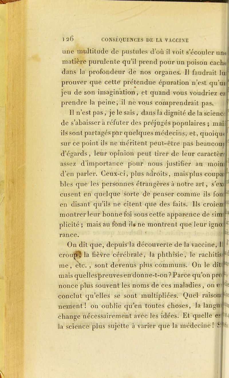 une multitude de pustules d'où il voit s écouler un< matière purulente qu'il prend pour un poison cacht dans la profondeur de nos organes. Il faudrait lu prouver que cette prétendue épuration n'est qu'ut jeu de son imagination, et quand vous voudriez et prendre la peine, il ne vous comprendrait pas. Il n'est pas, je le sais, dans la dignité de la science de s'abaisser à réfuter des préjugés populaires ; maii ils sont partagés par quelques médecins, et, quoiqun sur ce point ils ne méritent peut-être pas beaucouil d'égards, leur opinion peut tirer de leur caractèrrj assez d'importance pour nous justifier au moini d'en parler. Ceux-ci, plus adroits, mais plus coupai bles que les personnes étrangères à notre art, s'exfl disent en quelque sorte de penser comme ils f'omj en disant qu'ils ne citent que des faits. Ils croieorl montrer leur bonne foi sous cette apparence de ?imî plicité ; mais au fond il* ne montrent que leur igno I rance. On dit que, depuis la découverte de la vaccine, 1 croupi la fièvre cérébrale, la phthîsie, le rachitis me, etc. , sont devenus plus communs. On le ditfj0' mais quellespreuves en donne-t-on ? Parce qu'on pn nonce plus souvent les noms de ces maladies, on die conclut qu'elles se sont multipliées. Quel raisonr lr'i nement ! on oublie qu'en toutes choses, la langui change nécessairement avec les idées. Et quelle e? ' i la science plus sujette à varier que la médecine ! 5 f
