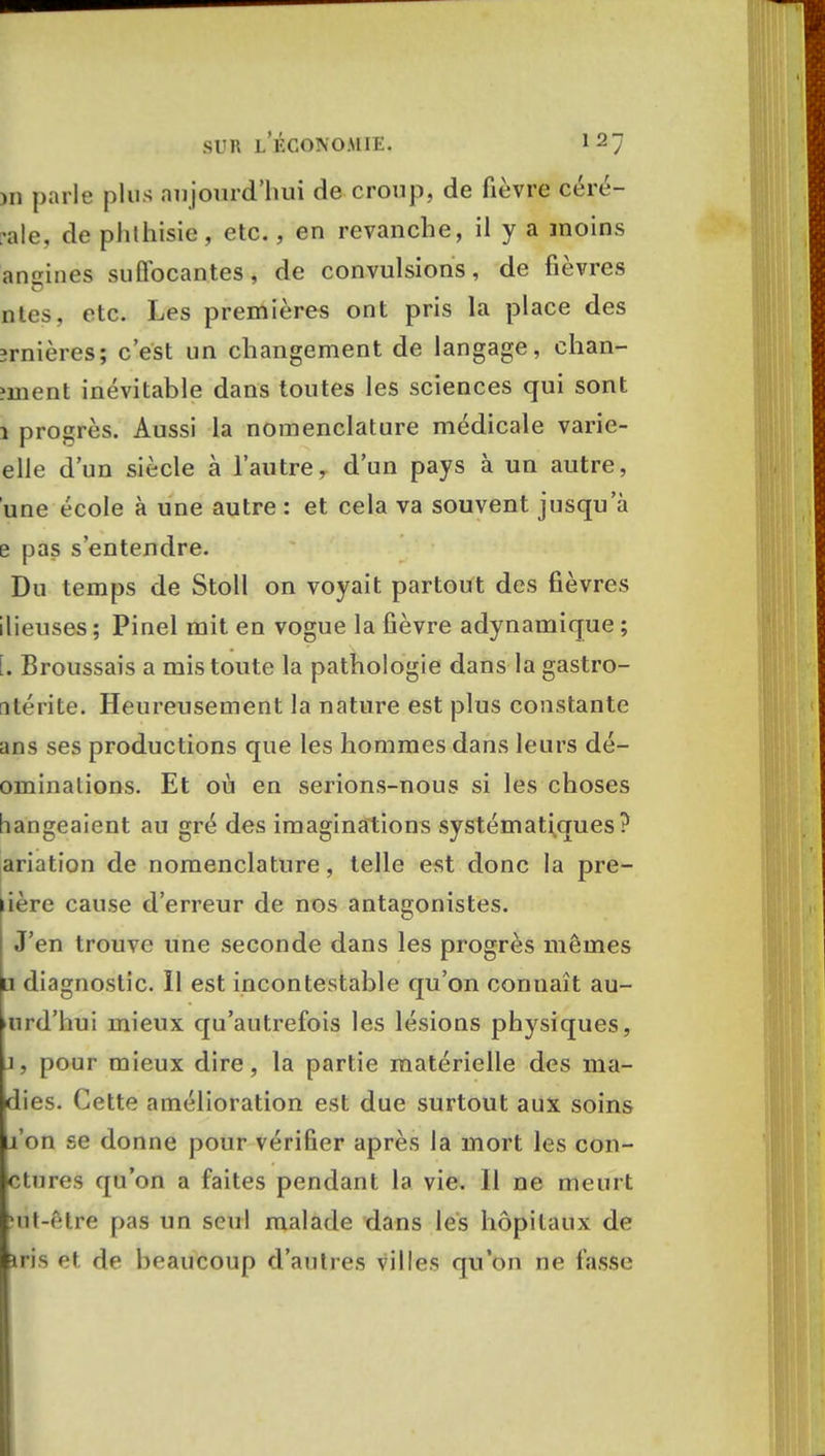 )ii parle plus aujourd'hui de croup, de fièvre céré- ale, de phthisie, etc., en revanche, il y a moins angines suffocantes, de convulsions, de fièvres nies, etc. Les premières ont pris la place des îrnières; c'est un changement de langage, chan- îment inévitable dans toutes les sciences qui sont 1 progrès. Aussi la nomenclature médicale varie- elle d'un siècle à l'autre, d'un pays à un autre, une école à une autre : et cela va souvent jusqu'à e pas s'entendre. Du temps de Stoll on voyait partout des fièvres ilieuses ; Pinel mit en vogue la fièvre adynamique ; il Broussais a mis toute la pathologie dans la gastro- nlérite. Heureusement la nature est plus constante ans ses productions que les hommes dans leurs dé- ominalions. Et où en serions-nous si les choses bangeaient au gré des imaginations systématiques? ariation de nomenclature, telle est donc la pre- lière cause d'erreur de nos antagonistes. J'en trouve une seconde dans les progrès mêmes li diagnostic. Il est incontestable qu'on connaît au- >urd'hui mieux qu'autrefois les lésions physiques, j, pour mieux dire, la partie matérielle des ma- dies. Cette amélioration est due surtout aux soins l'on se donne pour vérifier après la mort les con- ctures qu'on a faites pendant la vie. Il ne meurt rat-être pas un seul malade dans les hôpitaux de iris et de beaucoup d'autres villes qu'on ne fasse