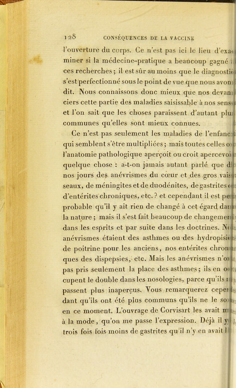 l'ouverture du corps. Ce n'est pas ici Je lieu d'exaJ miner si la médecine-pratique a beaucoup gagné ; j ces recherches; il est sûr au moins que le diagnostic* s'est perfectionné sous le point de vue que nous avonil dit. Nous connaissons donc mieux que nos devaml ciers cette partie des maladies saisissable à nos sens-* et l'on sait que les choses paraissent d'autant pluj communes qu'elles sont mieux connues. Ce n'est pas seulement les maladies de l'enfance qui semblent s'être multipliées ; mais toutes celles owi J'anatomie pathologique aperçoit ou croit apercevoin» quelque chose : a-t-on jamais autant parlé que dJc nos jours des anévrismes du cœur et des gros vahiio seaux, de méningites et de duodénites, de gastrites tèi d'entérites chroniques, etc. ? et cependant il est peJle probable qu'il y ait rien de changé à cet égard daiwi la nature ; mais il s'est fait beaucoup de changement dans les esprits et par suite dans les doctrines. New anévrismes étaient des asthmes ou des hydropisiip de poitrine pour les anciens, nos entérites chrom 101 ques des dispepsies, etc. Mais les anévrismes n'o» si, pas pris seulement la place des asthmes ; ils en on Itti cupent le double dans les nosologies, parce qu'ils il p; passent plus inaperçus. Vous remarquerez ceper e$ dant qu'ils ont été plus communs qu'ils ne le sod ^ en ce moment. L'ouvrage de Corvisart les avait nn )tn à la mode, qu'on me passe l'expression. Déjà il yjl],, trois fois fois moins de gastrites qu'il n'y en avait 1