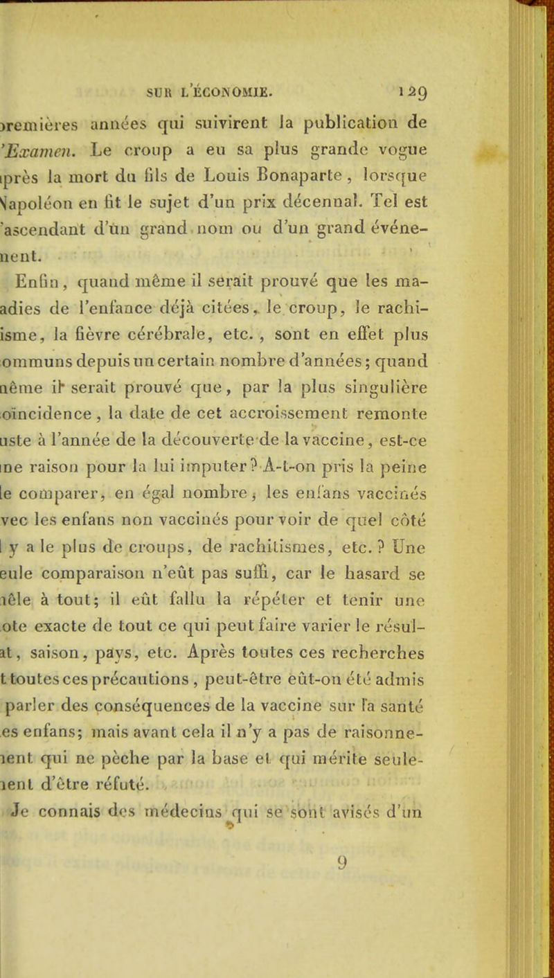 jremières années qui suivirent Ja publication de 'Examen. Le croup a eu sa plus grande vogue iprès la mort du lils de Louis Bonaparte , lorsque Napoléon en fit le sujet d'un prix décennal. Tel est ascendant d un grand nom ou d'un grand événe- nent. EnGn , quand même il serait prouvé que les ma- adies de l'enfance déjà citées, le croup, Je rachi- isme, Ja fièvre cérébrale, etc. , sont en effet plus ommuns depuis un certain nombre d'années ; quand nèine ih serait prouvé que, par Ja plus singulière [«Incidence , la date de cet accroissement remonte uste à l'année de la découverte de la vaccine, est-ce me raison pour la lui imputer ? À-t-on pris la peine [e comparer, en égal nombrej les enfans vaccinés vec les enfans non vaccinés pourvoir de quel côté I y a le plus de croups, de rachilismes, etc. ? Une eule comparaison n'eût pas suûl, car le hasard se lêle à tout; il eût fallu la répéter et tenir une ote exacte de tout ce qui peut faire varier le résul- it, saison, pays, etc. Après toutes ces recherches t toutes ces précautions , peut-être eût-on été admis parler des conséquences de la vaccine sur la santé es enfans; mais avant cela il n'y a pas de raisonne- îent qui ne pèche par la base et qui mérite seule- lent d'être réfuté. Je connais dos médecins qui se sont avisés d'un 9