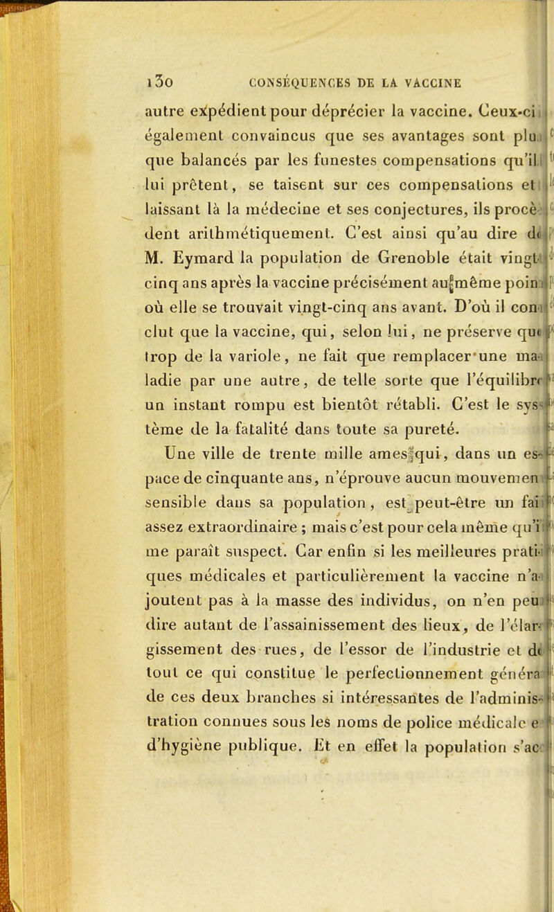 autre expédient pour déprécier la vaccine. Ceux-ciij également convaincus que ses avantages sont plu ( que balancés par les funestes compensations qu'il lui prêtent, se taisent sur ces compensations etti laissant là la médecine et ses conjectures, ils procè dent arithmétiquemenl. C'est ainsi qu'au dire d<Ul' M. Eymard la population de Grenoble était vingt cinq ans après la vaccine précisément au^même poin i i où elle se trouvait vingt-cinq ans avant. D'où il con-i clut que la vaccine, qui, selon lui, ne préserve que Irop de la variole, ne fait que remplacer'une ma- ladie par une autre, de telle sorte que l'équilibre IJ un instant rompu est bientôt rétabli. C'est le syssf'1 tème de la fatalité dans toute sa pureté. Une ville de trente mille amesfqui, dans un es» pace de cinquante ans, n'éprouve aucun mouvement sensible dans sa population, est peut-être un faiir assez extraordinaire ; mais c'est pour cela même qu'il* me paraît suspect. Car enfin si les meilleures pratiir ques médicales et particulièrement la vaccine n'am joutent pas à la masse des individus, on n'en peuif dire autant de l'assainissement des lieux, de l'élarw1 gissement des rues, de l'essor de l'industrie et de * tout ce qui constitue le perfectionnement générai1 de ces deux branches si intéressantes de l'adminisw tration connues sous les noms de police médicale e? d'hygiène publique. Et en effet la population s'aoï