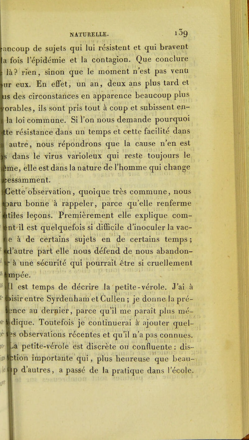 aucoup de sujets qui lui résistent et qui bravent a fois lepidémie et la contagion. Que conclure là? rien, sinon que le moment n'est pas venu ur eux. En effet, un an, deux ans plus tard et as des circonstances en apparence beaucoup plus orables, ils sont pris tout à coup et subissent en- la loi commune. Si l'on nous demande pourquoi te résistance dans un temps et cette facilité dans autre, nous répondrons que la cause n'en est dans le virus varioleux qui reste toujours le me, elle est dans la nature de l'homme qui change essamment. ette observation, quoique très commune, nous aru bonne à rappeler, parce qu'elle renferme tiles leçons. Premièrement elle explique com- nt il est quelquefois si difficile d'inoculer la vac- e à de certains sujets en de certains temps ; 'autre part elle nous défend de nous abandon- à une sécurité qui pourrait être si cruellement pée. 1 est temps de décrire la petite-vérole. J'ai à isir entre Syrdenham etCulIen ; je donne la pré- nce au dernier, parce qu'il me paraît plus mé- i Idique. Toutefois je continuerai à ajouter quel- rws observations récentes et qu'il n'a pas connues, [o La petite-vérole est discrète ou confluente : dis- vKtion importante qui, plus heureuse que beau- |p d'autres, a passé de la pratique dans l'école.