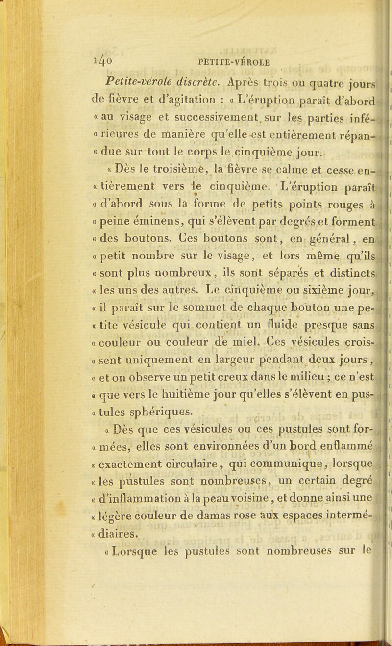 PETITE-VEROLE Petite-vérole discrète. Après trois ou quatre jours de fièvre et d'agitation : « Leruption paraît d'abord «au visage et successivement.sur les parties infé- rieures de manière qu'elle est entièrement répan- « due sur tout le corps le cinquième jour. « Dès le troisième, la fièvre se calme et cesse en- « tièrement vers le cinquième. L éruption paraît « d'abord sous la forme de petits points rouges à « peine éminens, qui s'élèvent par degrés et forment «des boutons. Ces boutons sont, en général, en. «petit nombre sur le visage, et lors même qu'ils « sont plus nombreux, ils sont séparés et distincts « les uns des autres. Le cinquième ou sixième jour, « il paraît sur le sommet de chaque bouton une pe- « tite vésicule qui contient un fluide presque sans « couleur ou couleur de miel. Ces vésicules crois- « sent uniquement en largeur pendant deux jours, « et on observe un petit creux dans le milieu ; ce n'est « que vers le huitième jour qu'elles s'élèvent en pus- ce tules sphériques. « Dès que ces vésicules ou ces pustules sont for- ce niées, elles sont environnées d'un bord enflammé «exactement circulaire, qui communique, lorsque «les pustules sont nombreuses, un certain degré « d'inflammation à la peau voisine, et donne ainsi une « légère couleur de damas rose aux espaces intermé- « diaires. « Lorsque les pustules sont nombreuses sur le